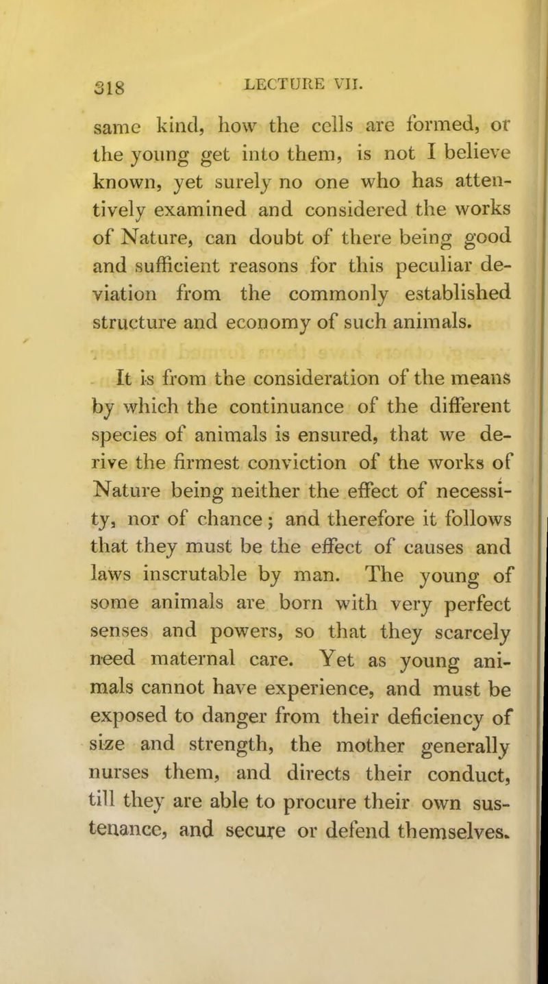 same kind, how the cells are formed, or the young get into them, is not I believe known, yet surely no one who has atten- tively examined and considered the works of Nature, can doubt of there being good and sufficient reasons for this peculiar de- viation from the commonly established structure and economy of such animals, - It is from the consideration of the means by which the continuance of the different species of animals is ensured, that we de- rive the firmest conviction of the works of Nature being neither the effect of necessi- ty, nor of chance; and therefore it follows that they must be the effect of causes and laws inscrutable by man. The young of some animals are born with very perfect senses and powers, so that they scarcely n-eed maternal care. Yet as young ani- mals cannot have experience, and must be exposed to danger from their deficiency of size and strength, the mother generally nurses them, and directs their conduct, till they are able to procure their own sus- tenance, and secure or defend themselves.