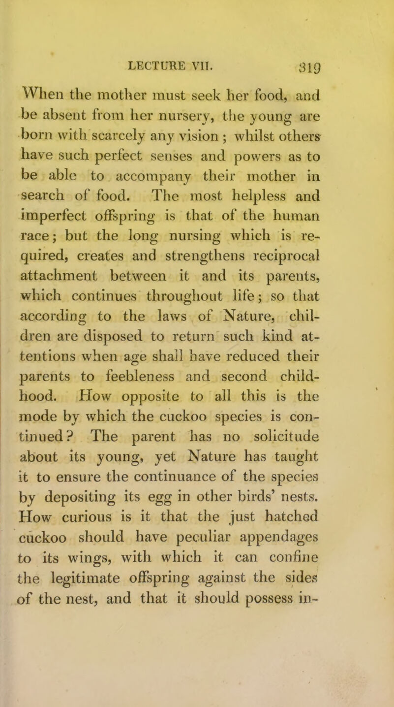When the mother must seek her food, and be absent from her nursery, the young are •born with scarcely any vision ; whilst others have such perfect senses and powers as to be able to accompany their mother in •search of food. The most helpless and imperfect offspring is that of the human race; but the long nursing which is re- quired, creates and strengthens reciprocal attachment between it and its parents, which continues'throughout life; so that according to the laws of Nature, chil- dren are disposed to return' such kind at- tentions when age shall have reduced their parents to feebleness and second child- hood. How opposite to all this is the mode by which the cuckoo species is con- tinued? The parent has no solicitude about its young, yet Nature has taught it to ensure the continuance of the species by depositing its egg in other birds’ nests. How curious is it that the just hatched cuckoo should have peculiar appendages to its wings, with which it can confine the legitimate offspring against the sides of the nest, and that it should possess in-