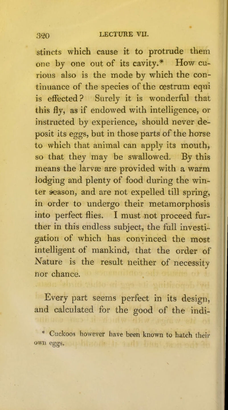 3^0 stincts which cause it to protrude them one by one out of its cavity.* How cu- rious also is the mode by which the con- tinuance of the species of the oestrum equi is effected? Surely it is wonderful that this fly, as if endowed with intelligence, or instructed by experience, should never de- posit its eggs, but in those parts of the horse to which that animal can apply its mouth, so that they may be swallowed. By this means the larvae are provided with a warm lodging and plenty of food during the win- ter season, and are not expelled till spring, in order to undergo their metamorphosis into perfect flies. I must not proceed fur- ther in this endless subject, the full investi- gation of which has convinced the most intelligent of mankind, that the order of Nature is the result neither of necessity nor chance. Every part seems perfect in its design, and calculated for the good of the indi- * Cuckoos however have been known to hatch their own eggs.