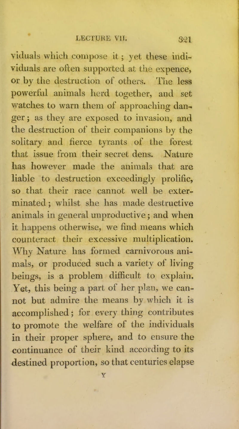 viduals which compose it; yet these indi- viduals are often supported at the expence, or by the destruction of others. The less powerful animals herd together, and set watches to warn them of approaching dan- ger ; as they are exposed to invasion, and the destruction of their companions by the solitary and fierce tyrants of the forest that issue from their secret dens. Nature has however made the animals that are liable to destruction exceedingly prolific, so that their race cannot well be exter- minated ; whilst she has made destructive animals in general unproductive; and when it happens otherwise, we find means which counteract their excessive multiplication. Why Nature has formed carnivorous ani- mals, or produced such a variety of living beings, is a problem difficult to explain. Yet, this being a part of her plan, we can- not but admire the means by which it is accomplished; for every thing contributes to promote the welfare of the individuals in their proper sphere, and to ensure the continuance of their kind according to its destined proportion, so that centuries elapse Y