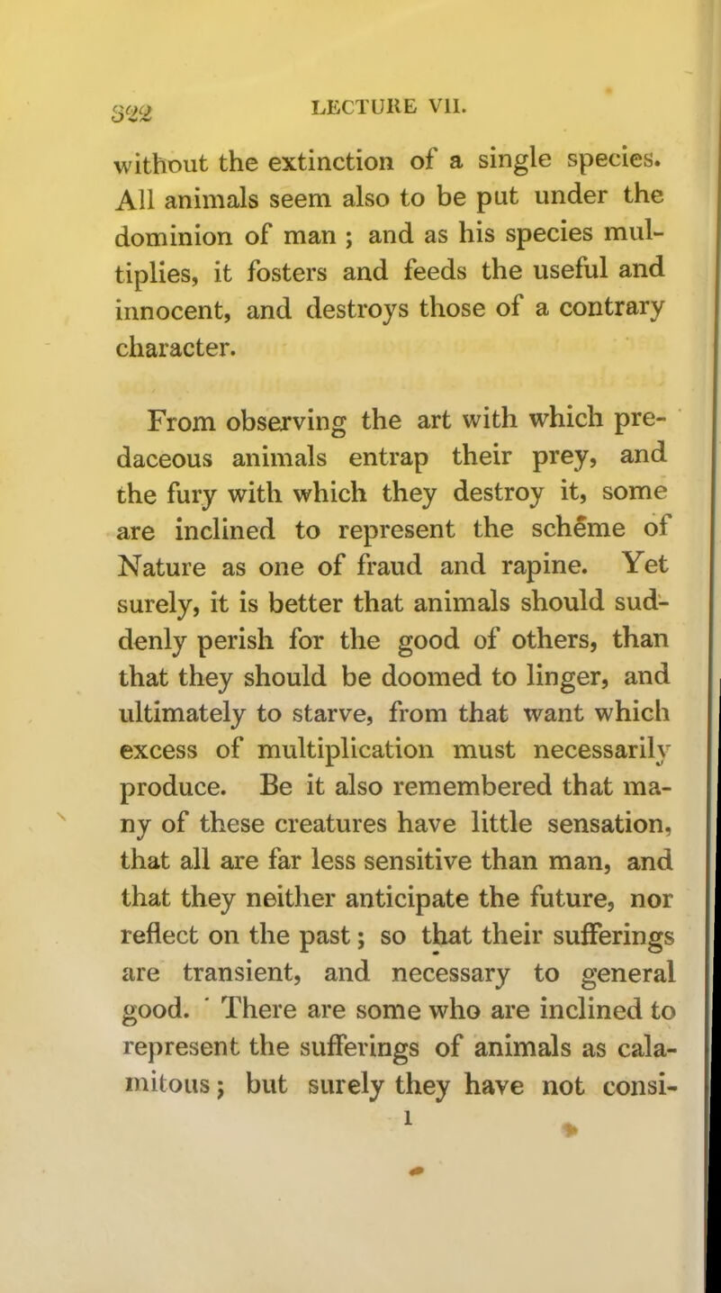 without the extinction of a single species. All animals seem also to be put under the dominion of man ; and as his species mul- tiplies, it fosters and feeds the useful and innocent, and destroys those of a contrary character. From observing the art with which pre- daceous animals entrap their prey, and the fury with which they destroy it, some are inclined to represent the scheme of Nature as one of fraud and rapine. Yet surely, it is better that animals should sud- denly perish for the good of others, than that they should be doomed to linger, and ultimately to starve, from that want which excess of multiplication must necessarily produce. Be it also remembered that ma- ny of these creatures have little sensation, that all are far less sensitive than man, and that they neither anticipate the future, nor reflect on the past; so that their sufferings are transient, and necessary to general good. ' There are some who are inclined to represent the sufferings of animals as cala- mitous ; but surely they have not consi-