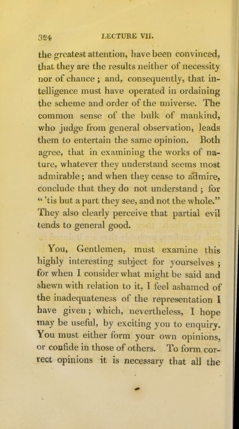 3S4. the greatest attention, have been convinced, tliat they are the results neither of necessity nor of chance ; and, consequently, that in- telligence must have operated in ordaining the scheme and order of the universe. The common sense of the bulk of mankind, who judge from general observation, leads them to entertain the same opinion. Both agree, that in examining the works of na- ture, whatever they understand seems most admirable ; and when they cease to aclmire, conclude that they do not understand ; for “ ’tis but a part they see, and not the whole*” They also clearly perceive that partial evil tends to general good. You, Gentlemen, must examine this highly interesting subject for yourselves ; for when I consider what might be said and shewn with relation to it, 1 feel ashamed of the inadequateness of the representation I have given ; which, nevertheless, I hope may be useful, by exciting you to enquiry. You must either form your own opinions, or confide in those of others. To form cor- rect opinions it is necessary that all the
