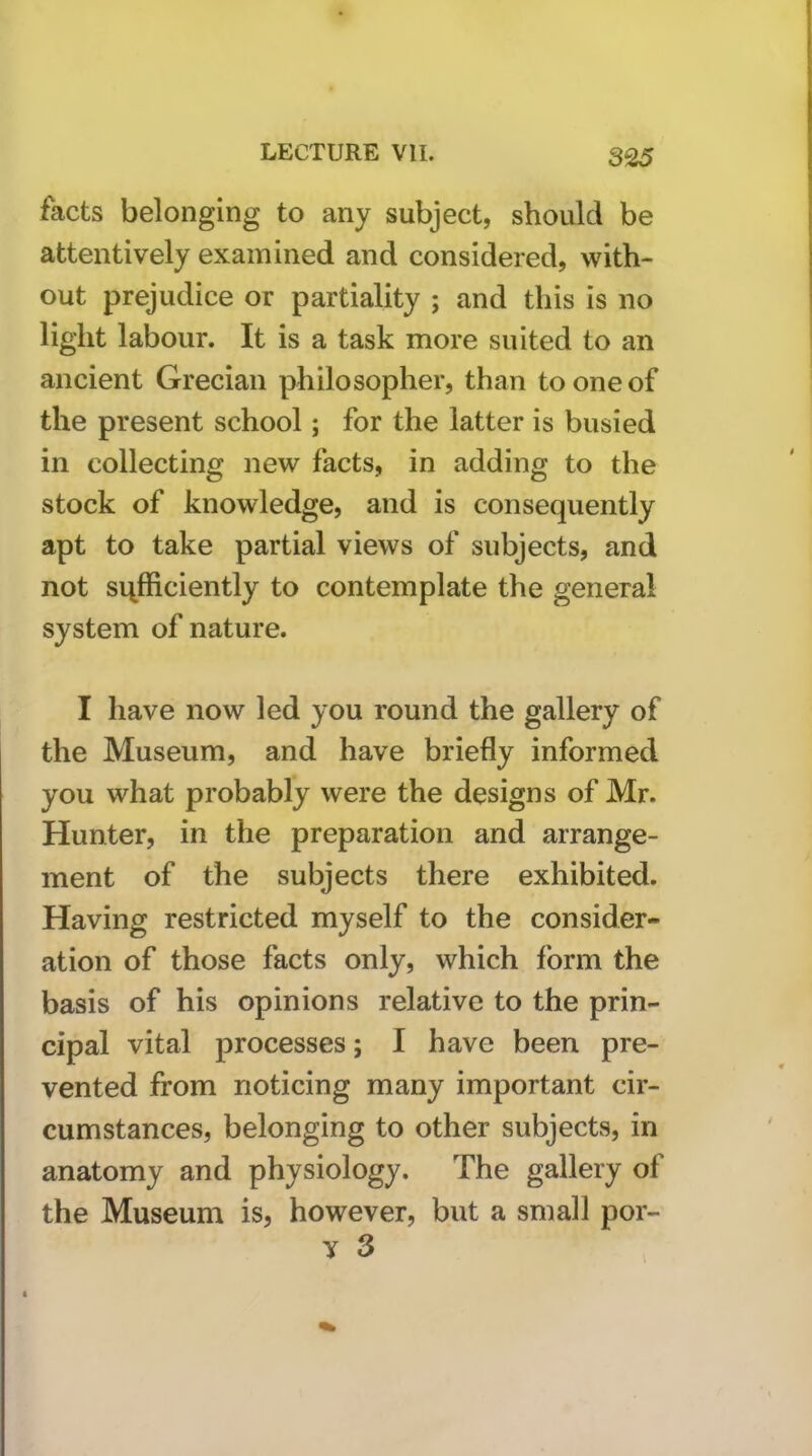 facts belonging to any subject, should be attentively examined and considered, with- out prejudice or partiality ; and this is no light labour. It is a task more suited to an ancient Grecian philosopher, than to one of the present school; for the latter is busied in collecting new facts, in adding to the stock of knowledge, and is consequently apt to take partial views of subjects, and not sufficiently to contemplate the general system of nature. I have now led you round the gallery of the Museum, and have briefly informed you what probably were the designs of Mr. Hunter, in the preparation and arrange- ment of the subjects there exhibited. Having restricted myself to the consider- ation of those facts only, which form the basis of his opinions relative to the prin- cipal vital processes; I have been pre- vented from noticing many important cir- cumstances, belonging to other subjects, in anatomy and physiology. The gallery of the Museum is, however, but a small por- y 3