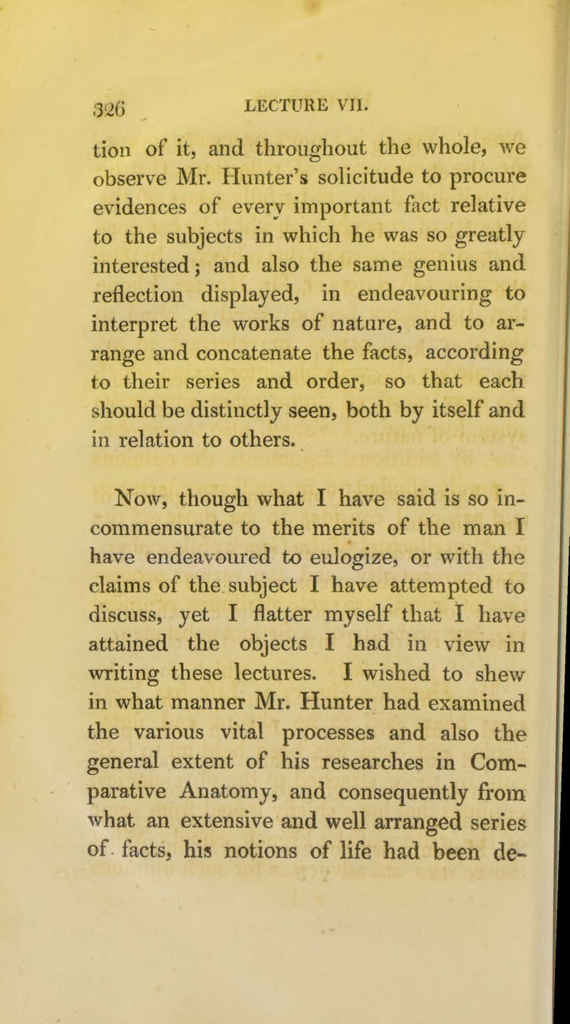 ;3'2G tion of it, and throughout the whole, we observe Mr. Hunter’s solicitude to procure evidences of every important fact relative to the subjects in which he was so greatly interested; and also the same genius and reflection displayed, in endeavouring to interpret the works of nature, and to ar- range and concatenate the facts, according to their series and order, so that each should be distinctly seen, both by itself and in relation to others. Now, though what I have said is so in- commensurate to the merits of the man I have endeavoured to eulogize, or with the claims of the. subject I have attempted to discuss, yet I flatter myself that I have attained the objects I had in view in writing these lectures. I wished to shew in what manner Mr. Hunter had examined the various vital processes and also the general extent of his researches in Com- parative Anatomy, and consequently from what an extensive and well arranged series of. facts, his notions of life had been de-