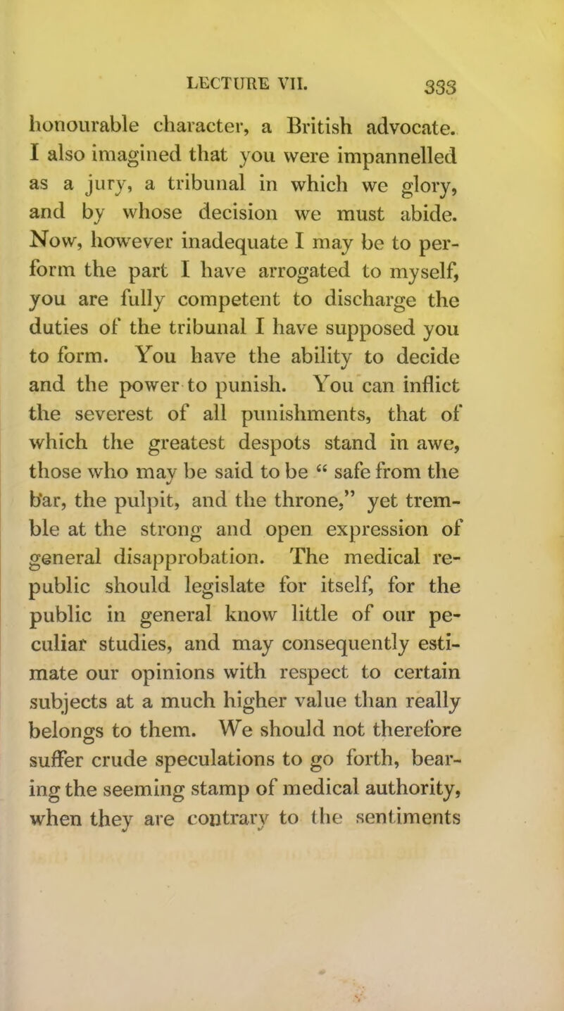 honourable character, a British advocate. I also imagined that you were impannelled as a jury, a tribunal in which we glory, and by whose decision we must abide. Now, how'ever inadequate I may be to per- form the part I have arrogated to myself, you are fully competent to discharge the duties of the tribunal I have supposed you to form. You have the ability to decide and the power to punish. You’can inflict the severest of all punishments, that of which the greatest despots stand in awe, those who may be said to be “ safe from the bar, the pulpit, and the throne,” yet trem- ble at the strong and open expression of general disapprobation. The medical re- public should legislate for itself, for the public in general know little of our pe- culiar studies, and may consequently esti- mate our opinions with respect to certain subjects at a much higher value than really belongs to them. We should not therefore suffer crude speculations to go forth, bear- ing the seeming stamp of medical authority, when they are contraiw to the sentiments