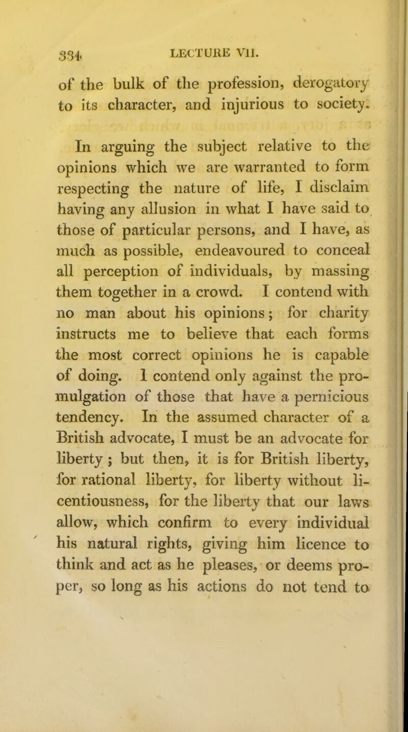 of the bulk of the profession, derogatory to its character, and injurious to society. In arguing the subject relative to the opinions which we are warranted to form respecting the nature of life, I disclaim having any allusion in what I have said to those of particular persons, and I have, as much as possible, endeavoured to conceal all perception of individuals, by massing them together in a crowd. I contend with no man about his opinions; for charity instructs me to believe that each forms the most correct opinions he is capable of doing. 1 contend only against the pro- mulgation of those that have a pernicious tendency. In the assumed character of a British advocate, I must be an advocate for liberty ; but then, it is for British liberty, for rational liberty, for liberty without li- centiousness, for the liberty that our laws allow, which confirm to every individual his natural rights, giving him licence to think and act as he pleases, or deems pro- per, so long as his actions do not tend to