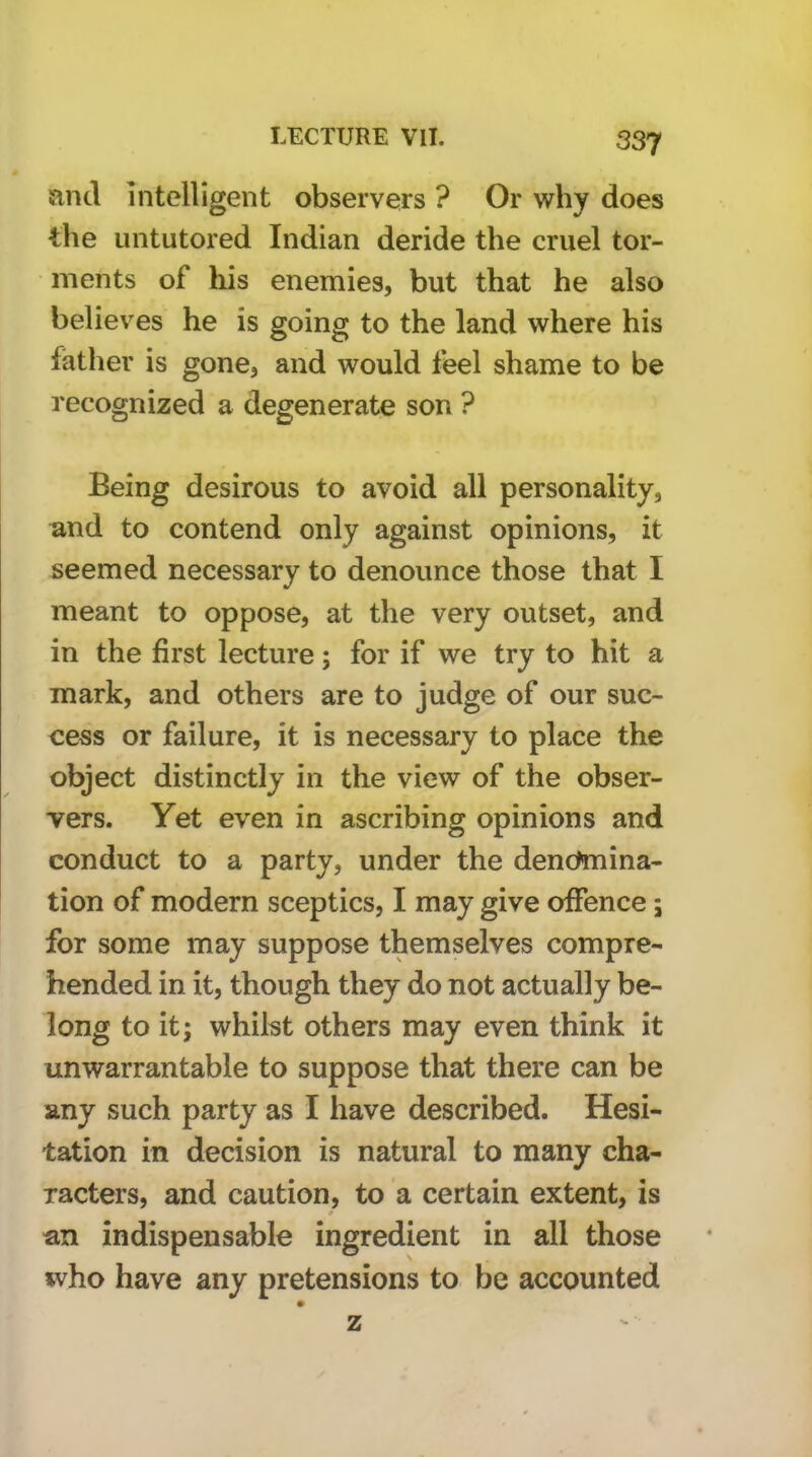 land intelligent observers ? Or why does the untutored Indian deride the cruel tor- ments of his enemies, but that he also believes he is going to the land where his father is gone, and would leel shame to be recognized a degenerate son ? Being desirous to avoid all personality, and to contend only against opinions, it seemed necessary to denounce those that I meant to oppose, at the very outset, and in the first lecture; for if we try to hit a mark, and others are to judge of our suc- cess or failure, it is necessary to place the object distinctly in the view of the obser- vers. Yet even in ascribing opinions and conduct to a party, under the denchnina- tion of modern sceptics, I may give offence; for some may suppose themselves compre- hended in it, though they do not actually be- long to it; whilst others may even think it unwarrantable to suppose that there can be any such party as I have described. Hesi- tation in decision is natural to many cha- racters, and caution, to a certain extent, is an indispensable ingredient in all those who have any pretensions to be accounted z