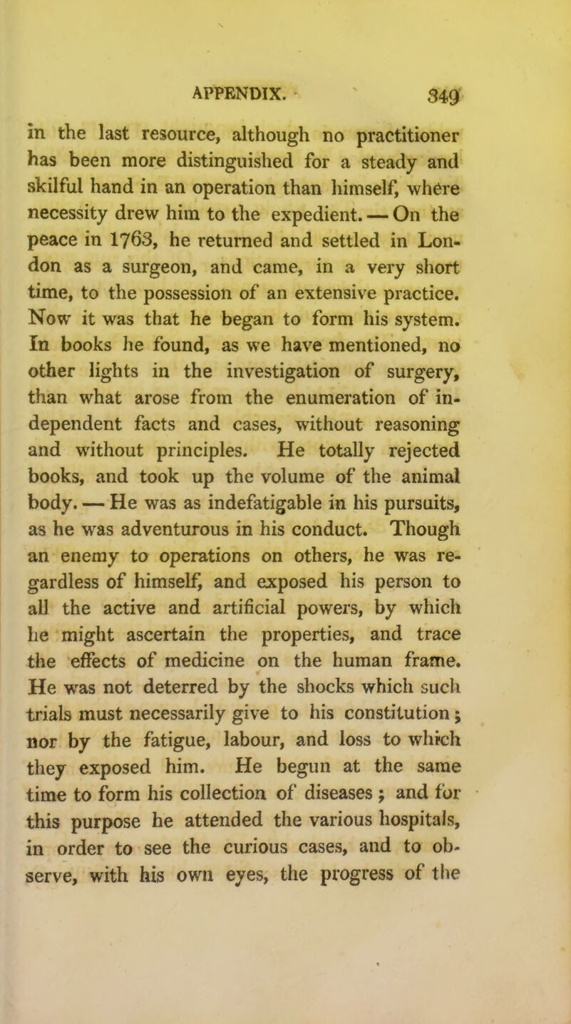 in the last resource, although no practitioner has been more distinguished for a steady and skilful hand in an operation than himself, where necessity drew him to the expedient. — On the peace in 1763, he returned and settled in Lon- don as a surgeon, and came, in a very short time, to the possession of an extensive practice. Now it was that he began to form his system. In books lie found, as we have mentioned, no other lights in the investigation of surgery, than what arose from the enumeration of in- dependent facts and cases, without reasoning and without principles. He totally rejected books, and took up the volume of the animal body. — He was as indefatigable in his pursuits, as he was adventurous in his conduct. Though an enemy to operations on others, he was re- gardless of himself, and exposed his person to all the active and artificial powers, by which he might ascertain the properties, and trace the effects of medicine on the human frame. He was not deterred by the shocks which such trials must necessarily give to his constitution; nor by the fatigue, labour, and loss to which they exposed him. He begun at the same time to form his collection of diseases ; and for this purpose he attended the various hospitals, in order to see the curious cases, and to ob- serve, with his own eyes, the progress of tlie