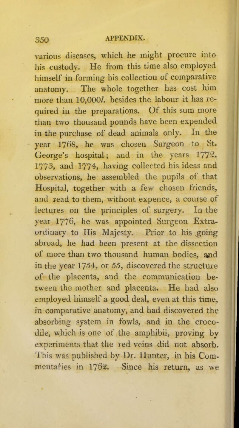 S.50 various diseases, which he might procure into his custody. He from this time also employed himself in forming his collection of comparative anatomy. The whole together has cost him more than 10,000/. besides the labour it has re- quired in the preparations. Of this sum more than two thousand pounds have been expended in the purchase of dead animals only. In the year 1768* he was chosen Surgeon to St. George’s hospital; and in the years 177^j 1773, and 1774, having collected his ideas and observations, he assembled the pupils of that Hospital, together with a few chosen friends, | and read to them, without expence, a course of lectures on the principles of surgery. In the year 1776, he was appointed Surgeon Extra- ordinary to His Majesty. Prior to his going abroad, he had been present at the dissection of more than two thousand human bodies, and in the year 1754, or 55, discovered the structure of‘ the placenta, and the communication be- tween the mother and placenta. He had also employed himself a good deal, even at this time, in comparative anatomy, and had discovered the absorbing system in fowls, and in the croco- dile, which is one of the amphibii, proving by experiments that the red veins did not absorb. This was published by Dr. Hunter, in his Com- mentaries in 1762. Since his return, as we