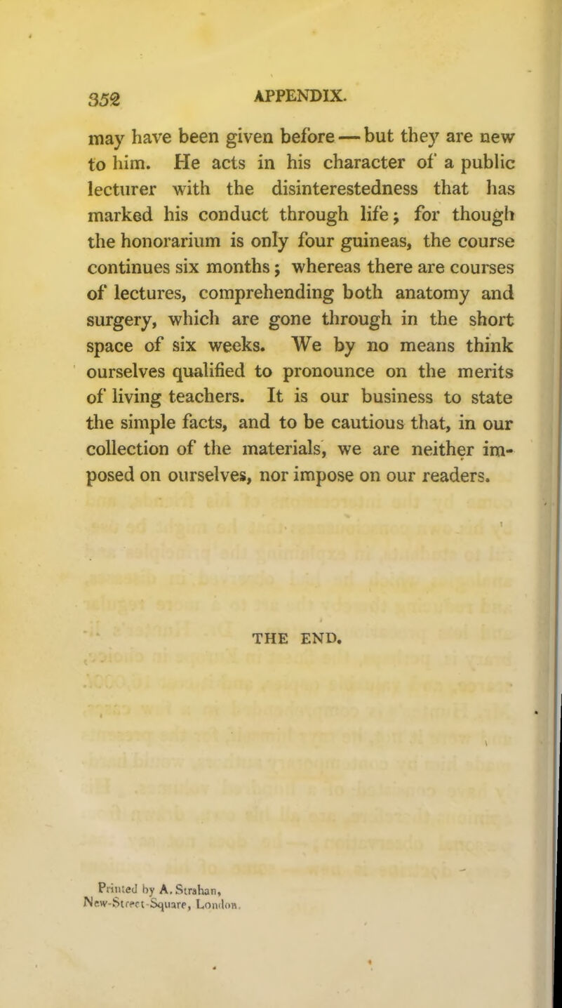 may have been given before — but they are new to him. He acts in his character of a public lecturer with the disinterestedness that has marked his conduct through life; for though the honorarium is only four guineas, the course continues six months; whereas there are courses of lectures, comprehending both anatomy and surgery, which are gone through in the short space of six weeks. We by no means think ourselves qualified to pronounce on the merits of living teachers. It is our business to state tlie simple facts, and to be cautious that, in our collection of the materials', we are neither im- posed on ourselves, nor impose on our readers. THE END. Primed by A. Strahan, New-Supct-Square, London.