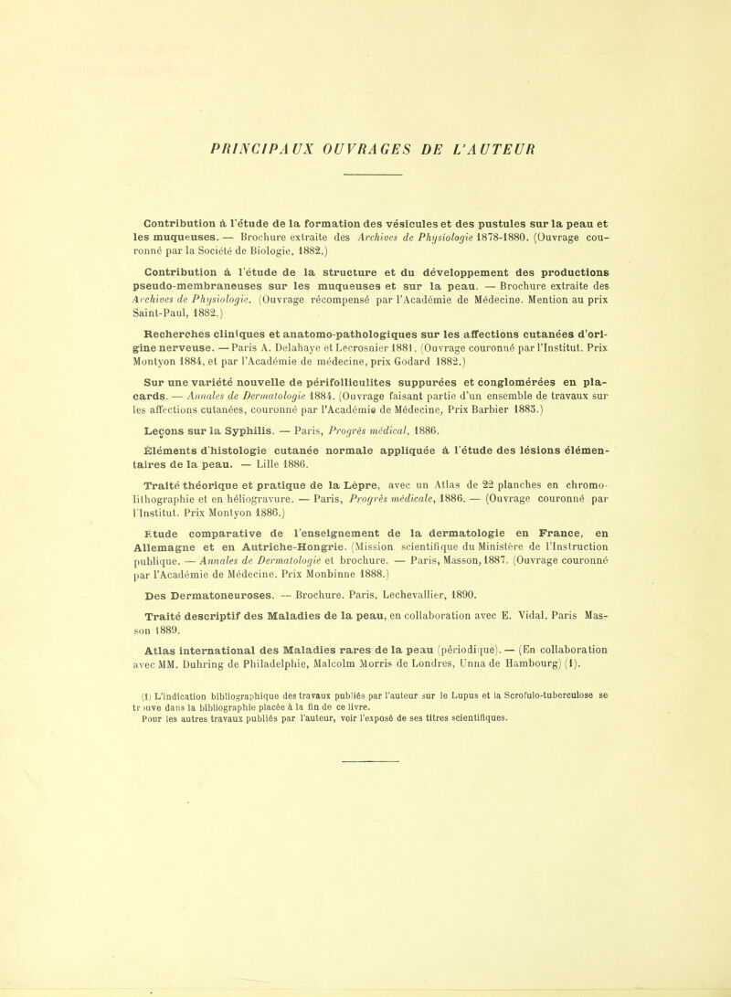 PRINCIPAUX OUVRAGES DE L’AUTEUR Contribution à l’étude de la formation des vésicules et des pustules sur la peau et les muqueuses. — Brochure extraite des Archives de Physiologie 1878-1880. (Ouvrage cou- ronné par la Société de Biologie, 1882.) Contribution à l’étude de la structure et du développement des productions pseudo-membraneuses sur les muqueuses et sur la peau. — Brochure extraite des Archives de Physiologie. (Ouvrage récompensé par l’Académie de Médecine. Mention au prix Saint-Paul, 1882.) Recherches cliniques et anatomo-pathologiques sur les affections cutanées d’ori- gine nerveuse. — Paris A. Delahaye et Lecrosnier 1881. (Ouvrage couronné par l’Institut. Prix Montyon 1884, et par l’Académie de médecine, prix Godard 1882.) Sur une variété nouvelle de périfollieulites suppurées et conglomérées en pla- cards. — Annales de Dermatologie 1884. (Ouvrage faisant partie d’un ensemble de travaux sur Les affections cutanées, couronné par l’Académie de Médecine, Prix Barbier 1885.) Leçons sur la Syphilis. — Paris, Progrès médical, 1886. Éléments d’histologie cutanée normale appliquée à. l’étude des lésions élémen- taires de la peau. — Lille 1886. Traité théorique et pratique de la Lèpre, avec un Atlas de 22 planches en chromo- lithographie et en héliogravure. — Paris, Progrès médicale, 1886. — (Ouvrage couronné par l'Institut.. Prix Montyon 1886.) Etude comparative de l’enseignement de la dermatologie en France, en Allemagne et en Autriche-Hongrie. (Mission scientifique du Ministère de l'Instruction publique. — Annales de Dermatologie et brochure. — Paris, Masson, 1887. (Ouvrage couronné par l’Académie de Médecine. Prix Monbinne 1888.) Des Dermatoneuroses. — Brochure. Paris, Lechevallier, 1890. Traité descriptif des Maladies de la peau, en collaboration avec E. Vidal. Paris Mas- son 1889. Atlas international des Maladies rares de la peau (périodique). — (En collaboration avec MM. Duhring de Philadelphie, Malcolm Morris de Londres, Unna de Hambourg) (1). (1) L’indication bibliographique des travaux publiés par l’auteur sur le Lupus et la Scrofulo-tuberculose se tr )uve dans la bibliographie placée à la fin de ce livre. Pour les autres travaux publiés par l’auteur, voir l’exposé de ses titres scientifiques.