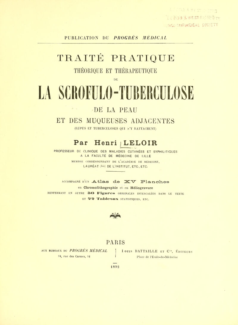 PUBLICATION DU PROGRÈS MÉDICAL ;jA a. 7/UST •Ml ri JH G* C a L TRAITÉ PRATIQUE DE DE LA PEAU ET DES MUQUEUSES ADJACENTES (LUPUS ET TUBERCULOSES QUI b’Y RATTACHENT) Par Henri LELOIR ÿwnr-T.w„ ... Q, PROFESSEUR DE CLINIQUE DES MALADIES CUTANÉES ET SYPHILITIQUES A LA FACULTÉ DE MÉDECINE DE LILLE >J EM H HE CORRESPONDANT DE ^ACADÉMIE DE MÉDECINE, LAURÉAT {bis) DE L'INSTITUT, ETC-, ETC. accompagné d’un JAtlas de Planches en Chromolithographie et en Héliogravure RENFERMANT EN OUTRE 30 Figures ORIGINALES INTERCALÉES DANS LE TEXTE et Tableaux statistiques, etc. PARIS louis BATTAILLE et Ci0, Éditeurs Place de l’École-de-Médecine aux bureaux du PROGRÈS MÉDICAL 14, rue des Carmes, 14 189-2