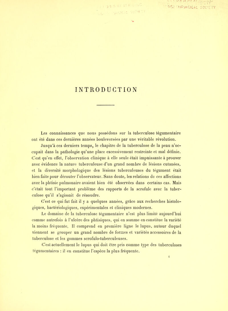 INTRODUCTION Les connaissances que nous possédons sur la tuberculose tégumentaire ont été dans ces dernières années bouleversées par une véritable révolution. jusqu'à ces derniers temps, le chapitre de la tuberculose de la peau n’oc- cupait dans la pathologie qu’une place excessivement restreinte et mal définie. (Test qu’en effet, l’observation clinique à elle seule était impuissante à prouver avec évidence la nature tuberculeuse d’un grand nombre de lésions cutanées, et la diversité morphologique des lésions tuberculeuses du tégument était bien faite pour dérouter l’observateur. Sans doute, les relations de ces affections avec la phtisie pulmonaire avaient bien été observées dans certains cas. Mais c’était tout l’important problème des rapports de la scrofule avec la tuber- culose qu’il s'agissait de résoudre. C’est ce qui fut fait il y a quelques années, grâce aux recherches histolo- giques, bactériologiques, expérimentales et cliniques modernes. Le domaine de la tuberculose tégumentaire n’est plus limité aujourd’hui comme autrefois à l’ulcère des phtisiques, qui en somme en constitue la variété la moins fréquente. Il comprend en première ligne le lupus, autour duquel viennent se grouper un grand nombre de formes et variétés accessoires de la tuberculose et les gommes scrofulo-tuberculeuses. C’est actuellement le lupus qui doit être pris comme type des tuberculoses tégumentaires : il en constitue l’espèce la plus fréquente.