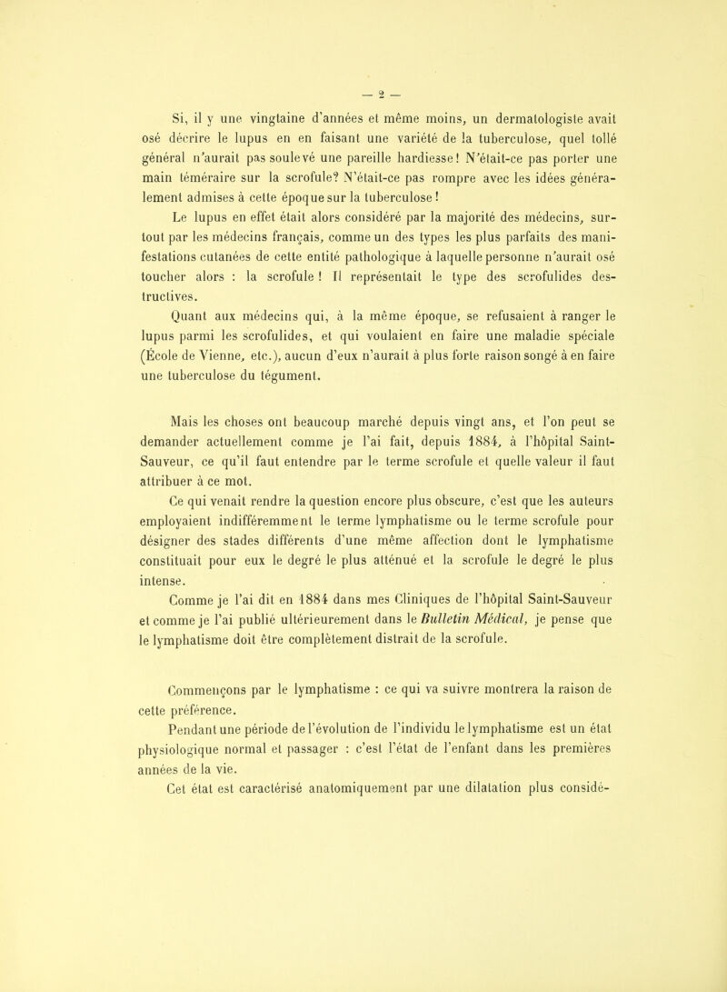 Si, il y une vingtaine d’années et même moins, un dermatologiste avait osé décrire le lupus en en faisant une variété de la tuberculose, quel tollé général n’aurait pas soulevé une pareille hardiesse! N’était-ce pas porter une main téméraire sur la scrofule? N’était-ce pas rompre avec les idées généra- lement admises à cette époque sur la tuberculose ! Le lupus en effet était alors considéré par la majorité des médecins, sur- tout par les médecins français, comme un des types les plus parfaits des mani- festations cutanées de cette entité pathologique à laquelle personne n’aurait osé toucher alors : la scrofule ! It représentait le type des scrofulides des- tructives. Quant aux médecins qui, à la même époque, se refusaient à ranger le lupus parmi les scrofulides, et qui voulaient en faire une maladie spéciale (École de Vienne, etc.), aucun d’eux n’aurait à plus forte raison songé à en faire une tuberculose du tégument. Mais les choses ont beaucoup marché depuis vingt ans, et l’on peut se demander actuellement comme je l’ai fait, depuis 1884, à l’hôpital Saint- Sauveur, ce qu’il faut entendre par le terme scrofule et quelle valeur il faut attribuer à ce mot. Ce qui venait rendre la question encore plus obscure, c’est que les auteurs employaient indifféremment le terme lymphatisme ou le terme scrofule pour désigner des stades différents d’une même affection dont le lymphatisme constituait pour eux le degré le plus atténué et la scrofule le degré le plus intense. Comme je l’ai dit en 1884 dans mes Cliniques de l’hôpital Saint-Sauveur et comme je l’ai publié ultérieurement dans le Bulletin Médical, je pense que le lymphatisme doit être complètement distrait de la scrofule. Commençons par le lymphatisme : ce qui va suivre montrera la raison de cette préférence. Pendant une période de l’évolution de l’individu le lymphatisme est un état physiologique normal et passager : c’est l’état de l’enfant dans les premières années de la vie. Cet état est caractérisé anatomiquement par une dilatation plus considé-