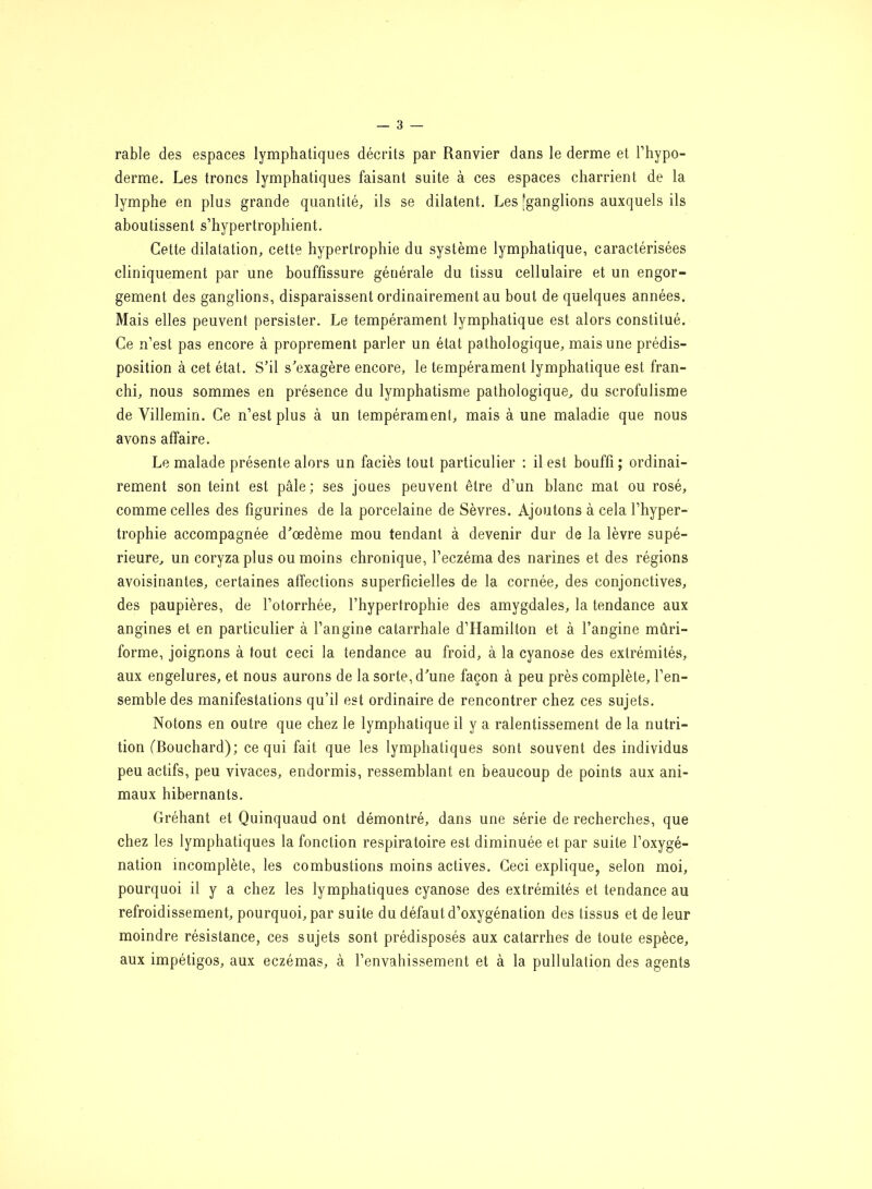 rable des espaces lymphatiques décrits par Ranvier dans le derme et l’hypo- derme. Les troncs lymphatiques faisant suite à ces espaces charrient de la lymphe en plus grande quantité, ils se dilatent. Les [ganglions auxquels ils aboutissent s’hypertrophient. Cette dilatation, cette hypertrophie du système lymphatique, caractérisées cliniquement par une bouffissure générale du tissu cellulaire et un engor- gement des ganglions, disparaissent ordinairement au bout de quelques années. Mais elles peuvent persister. Le tempérament lymphatique est alors constitué. Ce n’est pas encore à proprement parler un état pathologique, mais une prédis- position à cet état. S’il s’exagère encore, le tempérament lymphatique est fran- chi, nous sommes en présence du lymphatisme pathologique, du scrofulisme de Villemin. Ce n’est plus à un tempérament, mais à une maladie que nous avons affaire. Le malade présente alors un faciès tout particulier : il est bouffi ; ordinai- rement son teint est pâle; ses joues peuvent être d’un blanc mat ou rosé, comme celles des figurines de la porcelaine de Sèvres. Ajoutons à cela l’hyper- trophie accompagnée d’œdème mou tendant à devenir dur de la lèvre supé- rieure, un coryza plus ou moins chronique, l’eczéma des narines et des régions avoisinantes, certaines affections superficielles de la cornée, des conjonctives, des paupières, de l’otorrhée, l’hypertrophie des amygdales, la tendance aux angines et en particulier à l’angine catarrhale d’Hamilton et à l’angine mûri- forme, joignons à fout ceci la tendance au froid, à la cyanose des extrémités, aux engelures, et nous aurons de la sorte, d’une façon à peu près complète, l’en- semble des manifestations qu’il est ordinaire de rencontrer chez ces sujets. Notons en outre que chez le lymphatique il y a ralentissement de la nutri- tion (Bouchard); ce qui fait que les lymphatiques sont souvent des individus peu actifs, peu vivaces, endormis, ressemblant en beaucoup de points aux ani- maux hibernants. Gréhant et Quinquaud ont démontré, dans une série de recherches, que chez les lymphatiques la fonction respiratoire est diminuée et par suite l’oxygé- nation incomplète, les combustions moins actives. Ceci explique, selon moi, pourquoi il y a chez les lymphatiques cyanose des extrémités et tendance au refroidissement, pourquoi, par suite du défaut d’oxygénation des tissus et de leur moindre résistance, ces sujets sont prédisposés aux catarrhes de toute espèce, aux impétigos, aux eczémas, à l’envahissement et à la pullulation des agents