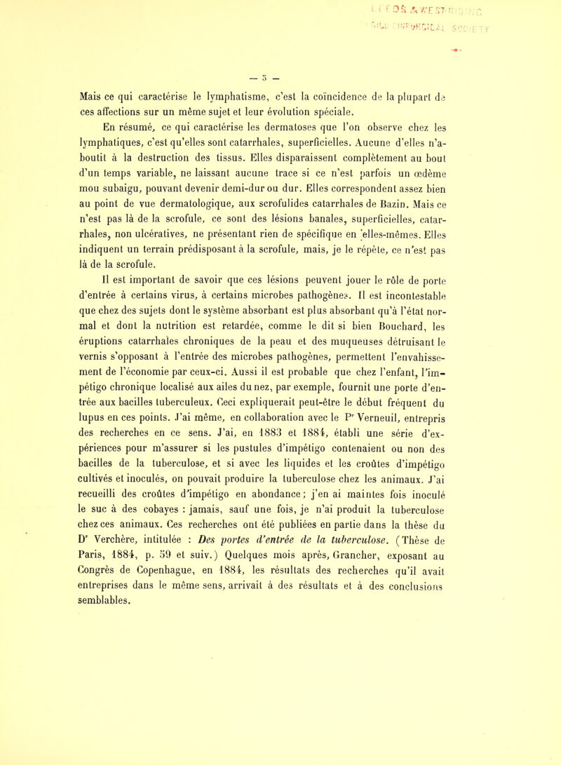 Mais ce qui caractérise le lymphatisme, c’est la coïncidence de la plupart de ces affections sur un même sujet et leur évolution spéciale. En résumé, ce qui caractérise les dermatoses que l’on observe chez les lymphatiques, c’est qu’elles sont catarrhales, superficielles. Aucune d’elles n’a- boutit à la destruction des tissus. Elles disparaissent complètement au bout d’un temps variable, ne laissant aucune trace si ce n’est parfois un œdème mou subaigu, pouvant devenir demi-dur ou dur. Elles correspondent assez bien au point de vue dermatologique, aux scrofulides catarrhales de Bazin. Mais ce n’est pas là de la scrofule, ce sont des lésions banales, superficielles, catar- rhales, non ulcératives, ne présentant rien de spécifique en elles-mêmes. Elles indiquent un terrain prédisposant à la scrofule, mais, je le répète, ce n’est pas là de la scrofule. Il est important de savoir que ces lésions peuvent jouer le rôle de porte d’entrée à certains virus, à certains microbes pathogènes. Il est incontestable que chez des sujets dont le système absorbant est plus absorbant qu’à l’état nor- mal et dont la nutrition est retardée, comme le dit si bien Bouchard, les éruptions catarrhales chroniques de la peau et des muqueuses détruisant le vernis s’opposant à l’entrée des microbes pathogènes, permettent l’envahisse- ment de l’économie par ceux-ci. Aussi il est probable que chez l’enfant, l’im- pétigo chronique localisé aux ailes du nez, par exemple, fournit une porte d’en- trée aux bacilles tuberculeux. Ceci expliquerait peut-être le début fréquent du lupus en ces points. J’ai même, en collaboration avec le Pr Verneuil, entrepris des recherches en ce sens. J’ai, en 1883 et 1884, établi une série d’ex- périences pour m’assurer si les pustules d’impétigo contenaient ou non des bacilles de la tuberculose, et si avec les liquides et les croûtes d’impétigo cultivés et inoculés, on pouvait produire la tuberculose chez les animaux. J’ai recueilli des croûtes d’impétigo en abondance; j’en ai maintes fois inoculé le suc à des cobayes : jamais, sauf une fois, je n’ai produit la tuberculose chez ces animaux. Ces recherches ont été publiées en partie dans la thèse du Dr Yerchère, intitulée : Des portes (Ventrée de la tuberculose. (Thèse de Paris, 1884, p. 59 et suiv.) Quelques mois après, Grancher, exposant au Congrès de Copenhague, en 1884, les résultats des recherches qu’il avait entreprises dans le même sens, arrivait à des résultats et à des conclusions semblables.