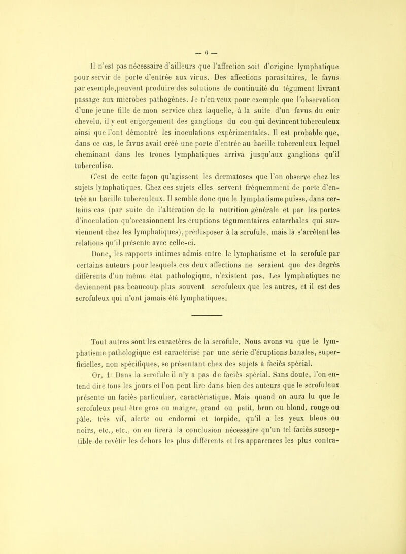 Il n’est pas nécessaire d’ailleurs que l’affection soit d’origine lymphatique pour servir de porte d’entrée aux virus. Des affections parasitaires, le favus par exemple,peuvent produire des solutions de continuité du tégument livrant passage aux microbes pathogènes. Je n’en veux pour exemple que l’observation d’une jeune fille de mon service chez laquelle, à la suite d’un favus du cuir chevelu, il y eut engorgement des ganglions du cou qui devinrent tuberculeux ainsi que l’ont démontré les inoculations expérimentales. Il est probable que, dans ce cas, le favus avait créé une porte d’entrée au bacille tuberculeux lequel cheminant dans les troncs lymphatiques arriva jusqu’aux ganglions qu’il luberculisa. C’est de cette façon qu’agissent les dermatoses que l’on observe chez les sujets lymphatiques. Chez ces sujets elles servent fréquemment de porte d’en- trée au bacille tuberculeux. Il semble donc que le lymphatisme puisse, dans cer- tains cas (par suite de l’altération de la nutrition générale et par les portes d’inoculation qu’occasionnent les éruptions tégumentaires catarrhales qui sur- viennent chez les lymphatiques), prédisposer à la scrofule, mais là s’arrêtent les relations qu’il présente avec celle-ci. Donc, les rapports intimes admis entre le lymphatisme et la scrofule par certains auteurs pour lesquels ces deux affections ne seraient que des degrés differents d’un même état pathologique, n’existent pas. Les lymphatiques ne deviennent pas beaucoup plus souvent scrofuleux que les autres, et il est des scrofuleux qui n’ont jamais été lymphatiques. Tout autres sont les caractères de la scrofule. Nous avons vu que le lym- phatisme pathologique est caractérisé par une série d’éruptions banales, super- ficielles, non spécifiques, se présentant chez des sujets à faciès spécial. Or, 1° Dans la scrofule il n’y a pas de faciès spécial. Sans doute, l’on en- tend dire tous les jours et l’on peut lire dans bien des auteurs que le scrofuleux présente un faciès particulier, caractéristique. Mais quand on aura lu que le scrofuleux peut être gros ou maigre, grand ou petit, brun ou blond, rouge ou pâle, très vif, alerte ou endormi et torpide, qu’il a les yeux bleus ou noirs, etc., etc., on en tirera la conclusion nécessaire qu’un tel faciès suscep- tible de revêtir les dehors les plus differents et les apparences les plus contra-