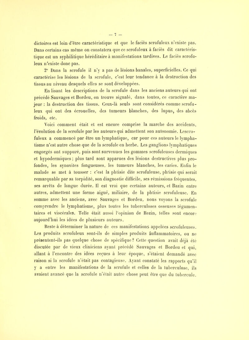 dictoires est loin d’être caractéristique et que le faciès scrofuleux n’existe pas. Dans certains cas même on constatera que ce scrofuleux à faciès dit caractéris- tique est un syphilitique héréditaire à manifestations tardives. Le faciès scrofu- leux n’existe donc pas. 2° Dans la scrofule il n’y a pas de lésions banales, superficielles. Ce qui caractérise les lésions de la scrofule, c’est leur tendance à la destruction des tissus au niveau desquels elles se sont développées. En lisant les descriptions de la scrofule dans les anciens auteurs qui ont précédé Sauvages et Bordeu, on trouve signalé, dans toutes, ce caractère ma- jeur : la destruction des tissus. Ceux-là seuls sont considérés comme scrofu- leux qui ont des écrouelles, des tumeurs blanches, des lupus, des abcès froids, etc. Voici comment était et est encore comprise la marche des accidents, 1’évolution de la scrofule par les auteurs qui admettent son autonomie. Lescro- fuleux a commencé par être un lymphatique, car pour ces auteurs le lympha- tisme n’est autre chose que de la scrofule en herbe. Les ganglions lymphatiques engorgés ont suppuré, puis sont survenues les gommes scrofuleuses dermiques et hypodermiques; plus tard sont apparues des lésions destructives plus pro- fondes, les synovites fongueuses, les tumeurs blanches, les caries. Enfin le malade se met à tousser : c’est la phtisie dite scrofuleuse, phtisie qui serait remarquable par sa torpidité, son diagnostie difficile, ses rémissions fréquentes, ses arrêts de longue durée. Il est vrai que certains auteurs, et Bazin entre autres, admettent une forme aiguë, miliaire, de la phtisie scrofuleuse. En somme avec les anciens, avec Sauvages et Bordeu, nous voyons la scrofule comprendre le lymphatisme, plus toutes les tuberculoses osseuses tégumen- taires et viscérales. Telle était aussi l’opinion de Bazin, telles sont encore aujourd’hui les idées de plusieurs auteurs. Reste à déterminer la nature de ces manifestations appelées scrofuleuses. Les produits scrofuleux sont-ils de simples produits inflammatoires, ou ne présentent-ils pas quelque chose de spécifique? Cette question avait déjà été discutée par de vieux cliniciens ayant précédé Sauvages et Bordeu et qui, allant à l’encontre des idées reçues à leur époque, s’étaient demandé avec raison si la scrofule n’était pas contagieuse. Ayant constaté les rapports qu’il y a entre les manifestations de la scrofule et celles de la tuberculose, ils avaient avancé que la scrofule n’était autre chose peut être que du tubercule.