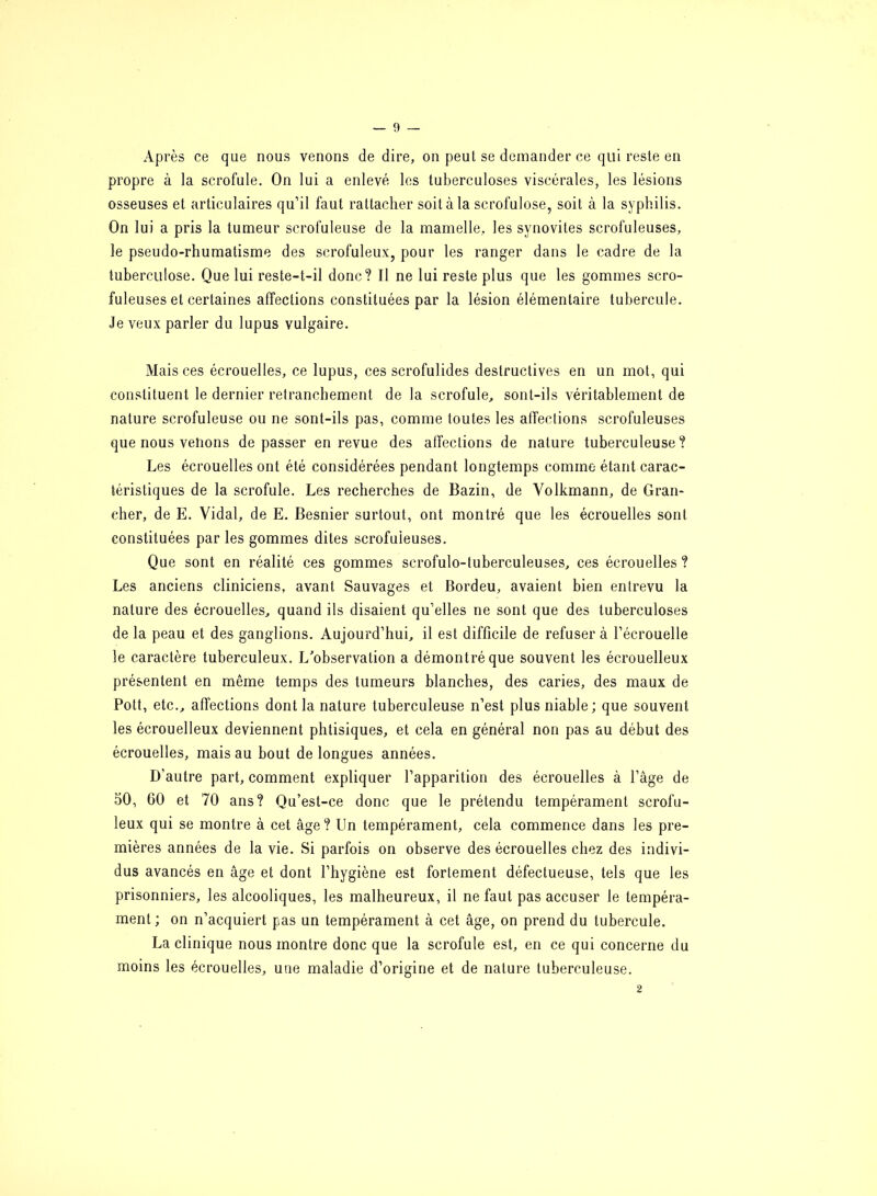 Après ce que nous venons de dire, on peut se demander ce qui reste en propre à la scrofule. On lui a enlevé les tuberculoses viscérales, les lésions osseuses et articulaires qu’il faut rattacher soit à la scrolulose, soit à la syphilis. On lui a pris la tumeur scrofuleuse de la mamelle, les synovites scrofuleuses, le pseudo-rhumatisme des scrofuleux, pour les ranger dans le cadre de la tuberculose. Que lui reste-t-il donc? Il ne lui reste plus que les gommes scro- fuleuses et certaines affections constituées par la lésion élémentaire tubercule. Je veux parler du lupus vulgaire. Mais ces écrouelles, ce lupus, ces scrofulides destructives en un mot, qui constituent le dernier retranchement de la scrofule, sont-ils véritablement de nature scrofuleuse ou ne sont-ils pas, comme toutes les affections scrofuleuses que nous vêlions dépasser en revue des affections de nature tuberculeuse? Les écrouelles ont été considérées pendant longtemps comme étant carac- téristiques de la scrofule. Les recherches de Bazin, de Volkmann, de Bran- cher, de E. Vidal, de E. Besnier surtout, ont montré que les écrouelles sont constituées par les gommes dites scrofuleuses. Que sont en réalité ces gommes scrofulo-tuberculeuses, ces écrouelles ? Les anciens cliniciens, avant Sauvages et Bordeu, avaient bien entrevu la nature des écrouelles, quand ils disaient qu’elles ne sont que des tuberculoses de la peau et des ganglions. Aujourd’hui, il est difficile de refuser à l’écrouelle le caractère tuberculeux. L'observation a démontré que souvent les écrouelleux présentent en même temps des tumeurs blanches, des caries, des maux de Pott, etc., affections dont la nature tuberculeuse n’est plus niable; que souvent les écrouelleux deviennent phtisiques, et cela en général non pas au début des écrouelles, mais au bout de longues années. D’autre part, comment expliquer l’apparition des écrouelles à l’âge de 50, 60 et 70 ans? Qu’est-ce donc que le prétendu tempérament scrofu- leux qui se montre à cet âge? Un tempérament, cela commence dans les pre- mières années de la vie. Si parfois on observe des écrouelles chez des indivi- dus avancés en âge et dont l’hygiène est fortement défectueuse, tels que les prisonniers, les alcooliques, les malheureux, il ne faut pas accuser le tempéra- ment; on n’acquiert pas un tempérament à cet âge, on prend du tubercule. La clinique nous montre donc que la scrofule est, en ce qui concerne du moins les écrouelles, une maladie d’origine et de nature tuberculeuse. 2