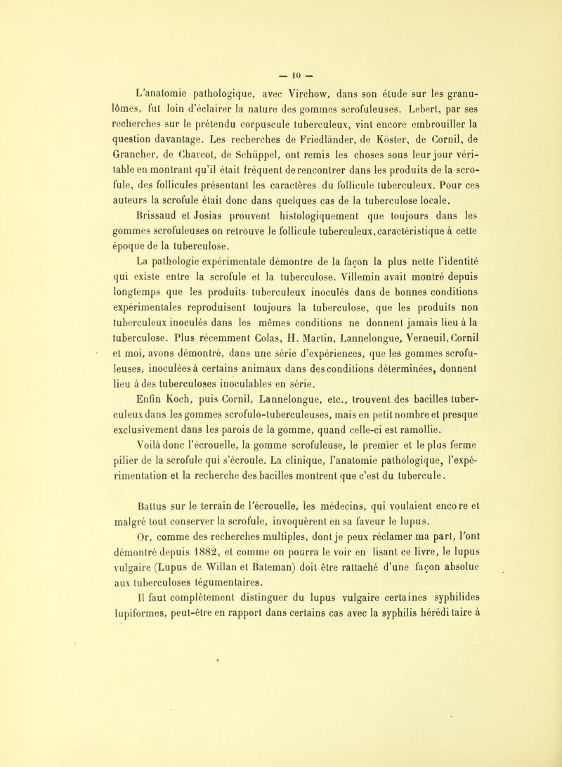 L’anatomie pathologique, avec Virchow, dans son élude sur les granu- lomes, fut loin d’éclairer la nature des gommes scrofuleuses. Lebert, par ses recherches sur le prétendu corpuscule tuberculeux, vint encore embrouiller la question davantage. Les recherches de Friedlander, de Kôster, de Gornil, de Grancher, de Charcot, de Schüppel, ont remis les choses sous leur jour véri- table en montrant qu’il était fréquent de rencontrer dans les produits de la scro- fule, des follicules présentant les caractères du follicule tuberculeux. Pour ces auteurs la scrofule était donc dans quelques cas de la tuberculose locale. Brissaud et Josias prouvent histologiquement que toujours dans les gommes scrofuleuses on retrouve le follicule tuberculeux, caractéristique à cette époque de la tuberculose. La pathologie expérimentale démontre de la façon la plus nette l’identité qui existe entre la scrofule et la tuberculose. Villemin avait montré depuis longtemps que les produits tuberculeux inoculés dans de bonnes conditions expérimentales reproduisent toujours la tuberculose, que les produits non tuberculeux inoculés dans les mêmes conditions ne donnent jamais lieu à la tuberculose. Plus récemment Colas, H. Martin, Lannelongue, Verneuil,Corail et moi, avons démontré, dans une série d’expériences, que les gommes scrofu- leuses, inoculées à certains animaux dans des conditions déterminées, donnent lieu à des tuberculoses inoculables en série. Enfin Koch, puis Cornil, Lannelongue, etc., trouvent des bacilles tuber- culeux dans les gommes scrofulo-tuberculeuses, mais en petit nombre et presque exclusivement dans les parois de la gomme, quand celle-ci est ramollie. Voilà donc l’écrouelle, la gomme scrofuleuse, le premier et le plus ferme pilier de la scrofule qui s’écroule. La clinique, l’anatomie pathologique, l’expé- rimentation et la recherche des bacilles montrent que c’est du tubercule. Battus sur le terrain de Pécrouelle, les médecins, qui voulaient encore et malgré tout conserver la scrofule, invoquèrent en sa faveur le lupus. Or, comme des recherches multiples, dont je peux réclamer ma part, Pont démontré depuis 1882, et comme on pourra le voir en lisant ce livre, le lupus vulgaire (Lupus de Willan et Bateman) doit être rattaché d’une façon absolue aux tuberculoses tégumentaires. Il faut complètement distinguer du lupus vulgaire certaines syphilides lupiformes, peut-être en rapport dans certains cas avec la syphilis héréditaire à ♦