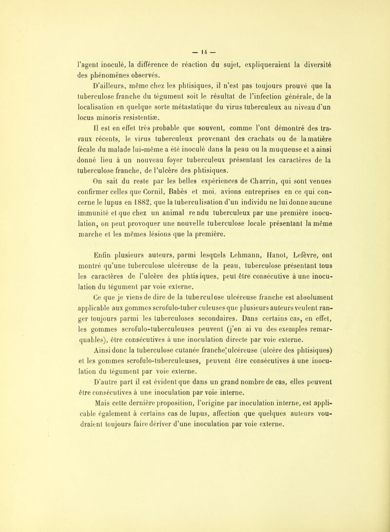 l’agent inoculé, la différence de réaction du sujet, expliqueraient la diversité des phénomènes observés. D’ailleurs, même chez les phtisiques, il n’est pas toujours prouvé que la tuberculose franche du tégument soit le résultat de l’infection générale, de la localisation en quelque sorte métastatique du virus tuberculeux au niveau d’un locus minoris resistentiæ. Il est en effet très probable que souvent, comme l’ont démontré des tra- vaux récents, le virus tuberculeux provenant des crachats ou de la matière fécale du malade lui-même a été inoculé dans la peau ou la muqueuse et a ainsi donné lieu à un nouveau foyer tuberculeux présentant les caractères de la tuberculose franche, de l'ulcère des phtisiques. On sait du reste par les belles expériences de Gharrin, qui sont venues confirmer celles que Gornil, Babès et moi, avions entreprises en ce qui con- cerne le lupus en 1882, que la tuberculisation d’un individu ne lui donne aucune immunité et que chez un animal rendu tuberculeux par une première inocu- lation, on peut provoquer une nouvelle tuberculose locale présentant la même marche et les mêmes lésions que la première. Enfin plusieurs auteurs, parmi lesquels Lehmann, Hanot, Lefèvre, ont montré qu’une tuberculose ulcéreuse de la peau, tuberculose présentant tous les caractères de l’ulcère des phtisiques, peut être consécutive à une inocu- lation du tégument par voie externe. Ce que je viens de dire de la tuberculose ulcéreuse franche est absolument applicable aux gommes scrofulo-tuber culeuses que plusieurs auteurs veulent ran- ger toujours parmi les tuberculoses secondaires. Dans certains cas, en effet, les gommes scrofulo-tuberculeuses peuvent (j’en ai vu des exemples remar- quables), être consécutives à une inoculation directe par voie externe. Ainsi donc la tuberculose cutanée franche'ulcéreuse (ulcère des phtisiques) et les gommes scrofulo-tuberculeuses, peuvent êlre consécutives à une inocu- lation du tégument par voie externe. D’autre part il est évident que dans un grand nombre de cas, elles peuvent être consécutives à une inoculation par voie interne. Mais celte dernière proposition, l’origine par inoculation interne, est appli- cable également à certains cas de lupus, affection que quelques auteurs vou- draient toujours faire dériver d’une inoculation par voie externe.