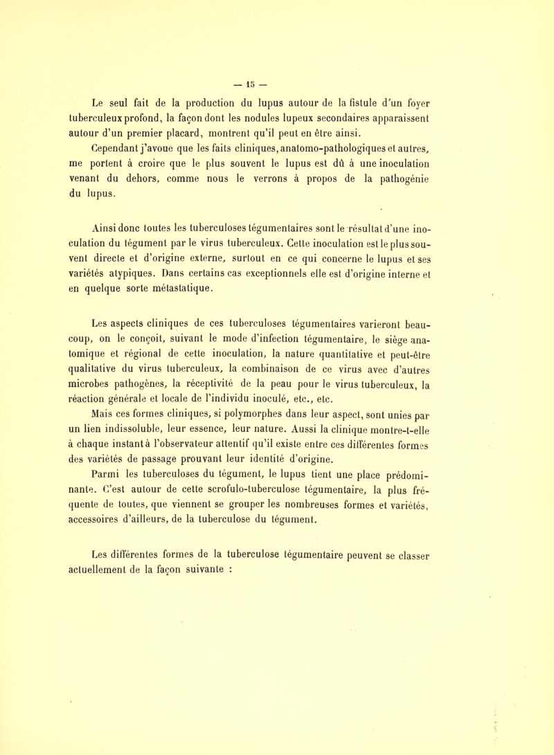 Le seul fait de la production du lupus autour de la fistule d'un foyer tuberculeux profond, la façon dont les nodules lupeux secondaires apparaissent autour d’un premier placard, montrent qu’il peut en être ainsi. Cependant j’avoue que les faits cliniques, anatomo-pathologiques et autres, me portent à croire que le plus souvent le lupus est dû à une inoculation venant du dehors, comme nous le verrons à propos de la pathogénie du lupus. Ainsi donc toutes les tuberculoses tégumentaires sont le résultat d’une ino- culation du tégument par le virus tuberculeux. Cette inoculation est le plus sou- vent directe et d’origine externe, surtout en ce qui concerne le lupus et ses variétés atypiques. Dans certains cas exceptionnels elle est d’origine interne et en quelque sorte métastatique. Les aspects cliniques de ces tuberculoses tégumentaires varieront beau- coup, on le conçoit, suivant le mode d’infection tégumentaire, le siège ana- tomique et régional de cette inoculation, la nature quantitative et peut-être qualitative du virus tuberculeux, la combinaison de ce virus avec d’autres microbes pathogènes, la réceptivité de la peau pour le virus tuberculeux, la réaction générale et locale de l’individu inoculé, etc., etc. Mais ces formes cliniques, si polymorphes dans leur aspect, sont unies par un lien indissoluble, leur essence, leur nature. Aussi la clinique montre-t-elle à chaque instant à l’observateur attentif qu’il existe entre ces différentes formes des variétés de passage prouvant leur identité d’origine. Parmi les tuberculoses du tégument, le lupus tient une place prédomi- nante. C’est autour de cette scrofulo-tuberculose tégumentaire, la plus fré- quente de toutes, que viennent se grouper les nombreuses formes et variétés, accessoires d’ailleurs, de la tuberculose du tégument. Les différentes formes de la tuberculose tégumentaire peuvent se classer actuellement de la façon suivante :