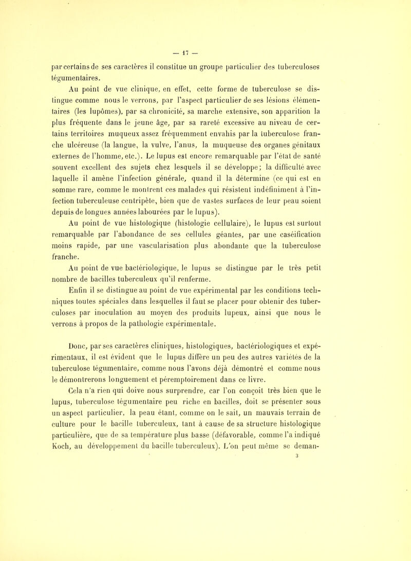 par certains de ses caractères il constitue un groupe particulier des tuberculoses tégumentaires. Au point de vue clinique, en effet, cette forme de tuberculose se dis- tingue comme nous le verrons, par l’aspect particulier de ses lésions élémen- taires (les lupômes), par sa chronicité, sa marche extensive, son apparition la plus fréquente dans le jeune âge, par sa rareté excessive au niveau de cer- tains territoires muqueux assez fréquemment envahis par la tuberculose fran- che ulcéreuse (la langue, la vulve, l’anus, la muqueuse des organes génitaux externes de l’homme, etc.). Le lupus est encore remarquable par l’état de santé souvent excellent des sujets chez lesquels il se développe; la difficulté avec laquelle il amène l’infection générale, quand il la détermine (ce qui est en somme rare, comme le montrent ces malades qui résistent indéfiniment à l’in- fection tuberculeuse centripète, bien que de vastes surfaces de leur peau soient depuis de longues années labourées par le lupus). Au point de vue histologique (histologie cellulaire), le lupus est surtout remarquable par l’abondance de ses cellules géantes, par une caséification moins rapide, par une vascularisation plus abondante que la tuberculose franche. Au point de vue bactériologique, le lupus se distingue par le très petit nombre de bacilles tuberculeux qu’il renferme. Enfin il se distingue au point de vue expérimental par les conditions tech- niques toutes spéciales dans lesquelles il faut se placer pour obtenir des tuber- culoses par inoculation au moyen des produits lupeux, ainsi que nous le verrons à propos de la pathologie expérimentale. Donc, par ses caractères cliniques, histologiques, bactériologiques et expé- rimentaux, il est évident que le lupus diffère un peu des autres variétés de la tuberculose tégumentaire, comme nous l’avons déjà démontré et comme nous le démontrerons longuement et péremptoirement dans ce livre. Gela n'a rien qui doive nous surprendre, car l’on conçoit très bien que le lupus, tuberculose tégumentaire peu riche en bacilles, doit se présenter sous un aspect particulier, la peau étant, comme on le sait, un mauvais terrain de culture pour le bacille tuberculeux, tant à cause de sa structure histologique particulière, que de sa température plus basse (défavorable, comme l’a indiqué Koch, au développement du bacille tuberculeux). L’on peut même se deman-