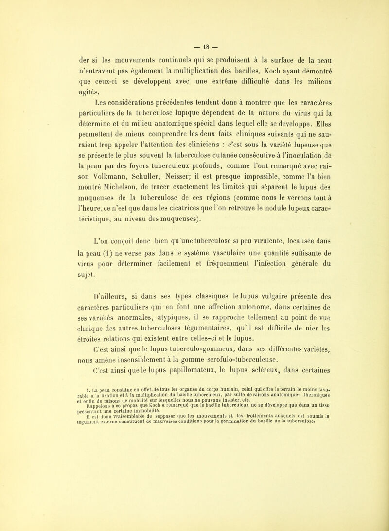 der si les mouvements continuels qui se produisent à la surface de la peau n’entravent pas également la multiplication des bacilles, Koch ayant démontré que ceux-ci se développent avec une extrême difficulté dans les milieux agités. Les considérations précédentes tendent donc à montrer que les caractères particuliers de la tuberculose lupique dépendent de la nature du virus qui la détermine et du milieu anatomique spécial dans lequel elle se développe. Elles permettent de mieux comprendre les deux faits cliniques suivants qui ne sau- raient trop appeler l’attention des cliniciens : c’est sous la variété lupeuse que se présente le plus souvent la tuberculose cutanée consécutive à l’inoculation de la peau par des foyers tuberculeux profonds, comme l’ont remarqué avec rai- son Volkmann, Schuller, Neisser; il est presque impossible, comme l’a bien montré Michelson, de tracer exactement les limites qui séparent le lupus des muqueuses de la tuberculose de ces régions (comme nous le verrons tout à l’heure, ce n’est que dans les cicatrices que l’on retrouve le nodule lupeux carac- téristique, au niveau des muqueuses). L’on conçoit donc bien qu’une tuberculose si peu virulente, localisée dans la peau (1) ne verse pas dans le système vasculaire une quantité suffisante de virus pour déterminer facilement et fréquemment l’infection générale du sujet. D’ailleurs, si dans ses types classiques le lupus vulgaire présente des caractères particuliers qui en font une affection autonome, dans certaines de ses variétés anormales, atypiques, il se rapproche tellement au point de vue clinique des autres tuberculoses tégumentaires, qu’il est difficile de nier les étroites relations qui existent entre celles-ci et le lupus. C’est ainsi que le lupus tuberculo-gommeux, dans ses différentes variétés, nous amène insensiblement à la gomme scrofuîo-tuberculeuse. C’est ainsi que le lupus papillomateux, le lupus scléreux, dans certaines 1. La peau constitue en effet, de tous les organes du corps humain, celui qui offre le terrain le moins favo- rable à la fixation et à la multiplication du bacille tuberculeux, par suite de raisons anatomiques, thermiques et enfin de raisons de mobilité sur lesquelles nous ne pouvons insister, etc. Rappelons à ce propos que Koch a remarqué que le bacille tuberculeux ne se développe que dans un tissu présentant une certaine immobilité. Il est donc vraisemblable de supposer que les mouvements et les frottements auxquels est soumis le tégument externe constituent de mauvaises conditions pour la germination du bacille de la tuberculose.