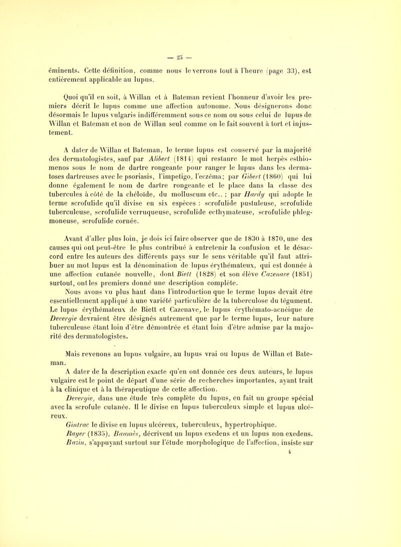 éminents. Cette définition, comme nous le verrons tout à l’heure (page 33), est entièrement applicable au lupus. Quoi qu’il en soit, à Willan et à Bateman revient l’honneur d’avoir les pre- miers décrit le lupus comme une affection autonome. Nous désignerons donc désormais le lupus vulgaris indifféremment sous ce nom ou sous celui de lupus de Willan et Bateman et non de Willan seul comme on le fait souvent à tort et injus- tement. A dater de Willan et Bateman, le terme lupus est conservé par la majorité des dermatologistes, sauf par Alibert (1814) qui restaure le mot herpès esthio- menos sous le nom de dartre rongeante pour ranger le lupus dans les derma- toses dartreuses avec le psoriasis, l’impetigo, l’eczéma; par Gïbert (1860) qui lui donne également le nom de dartre rongeante et le place dans la classe des tubercules à côté de la chéloïde, du molluscum etc.. ; par Hardy qui adopte le terme scrofulide qu’il divise en six espèces : scrofulide pustuleuse, scrofulide tuberculeuse, scrofulide verruqueuse, scrofulide ecthymateuse, scrofulide phleg- moneuse, scrofulide cornée. Avant d’aller plus loin, je dois ici faire observer que de 1830 à 1870, une des causes qui ont peut-être le plus contribué à entretenir la confusion et le désac- cord entre les auteurs des différents pays sur le sens véritable qu’il faut attri- buer au mot lupus est la dénomination de lupus érythémateux, qui est donnée à une affection cutanée nouvelle, dont Bielt (1828) et son élève Cazenave (1851) surtout, ont les premiers donné une description complète. Nous avons vu plus haut dans l’introduction que le terme lupus devait être essentiellement appliqué à une variété particulière de la tuberculose du tégument. Le lupus érythémateux de Biett et Cazenave, le lupus érythémato-acnéique de Devergie devraient être désignés autrement que par le terme lupus, leur nature tuberculeuse étant loin d’ètre démontrée et étant loin d’èlre admise par la majo- rité des dermatologistes. Mais revenons au lupus vulgaire, au lupus vrai ou lupus de Willan et Bate- man. A dater de la description exacte qu’en ont donnée ces deux auteurs, le lupus vulgaire est le point de départ d’une série de recherches importantes, ayant trait à la clinique et à la thérapeutique de cette affection. Devergie, dans une étude très complète du lupus, en fait un groupe spécial avec la scrofule cutanée. 11 le divise en lupus tuberculeux simple et lupus ulcé- reux. Gintrac le divise en lupus ulcéreux, tuberculeux, hypertrophique. Rayer (1835), Baumes, décrivent un lupus exedens et un lupus non exedens. Bazin, s’appuyant surtout sur l’étude morphologique de l’affection, insiste sur 4