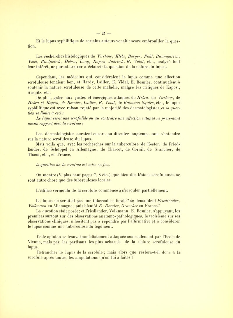 Et le lupus syphilitique de certains auteurs venait encore embrouiller la ques- tion. Les recherches histologiques de Virchow, Klebs, Berger, Pohl, Baumgarten, Veiel, Rindfïeisch, Hebra, Lang, Kaposi, Jahrisch, E. Vidal, etc., malgré tout leur intérêt, ne purent arriver à éclaircir la question de la nature du lupus. Cependant, les médecins qui considéraient le lupus comme une affection scrofuleuse tenaient bon, et Hardy, Lailler, E. Vidal, E. Besnier, continuaient à soutenir la nature scrofuleuse de cette maladie, malgré les critiques de Kaposi, Auspitz, etc. De plus, grâce aux justes et énergiques attaques de Hebra, de Virchow, de Hebra et Kaposi, de Besnier, Lailler, E. Vidal, de Balmano Squire, etc.., le lupus syphilitique est avec raison rejeté par la majorité des dermatologistes, et la ques- tion se limite à ceci : Le lupus est-il une scrofulide ou au contraire une affection cutanée ne présentant aucun rapport avec la scrofule ? Les dermatologistes auraient encore pu discuter longtemps sans s’entendre sur la nature scrofuleuse du lupus. Mais voilà que, avec les recherches sur la tuberculose de Kôster, de Fried- lânder, de Schüppel en Allemagne; de Charcot, de Cornil, de Grancher, de Thaon, etc., en France, la question de la scrofule est mise en jeu. On montre (V.plus haut pages 7, 8 etc.), que bien des lésions scrofuleuses ne sont autre chose que des tuberculoses locales. L’édifice vermoulu de la scrofule commence à s’écrouler partiellement. Le lupus ne serait-il pas une tuberculose locale ? se demandent Friedlonder, Volkmann en Allemagne, puis bientôt E. Besnier, Grancher en France? La question était posée; et Friedlânder, Volkmann, E. Besnier, s’appuyant, les premiers surtout sur des observations anatomo-pathologiques, le troisième sur ses observations cliniques, n’hésitent pas à répondre par l’affirmative et à considérer le lupus comme une tuberculose du tégument. Cette opinion se trouve immédiatement attaquée non seulement par l’École de Vienne, mais par les partisans les plus acharnés de la nature scrofuleuse du lupus. Betrancher le lupus de la scrofule ; mais alors que restera-t-il donc à la scrofule après toutes les amputations qu’on lui a faites ?