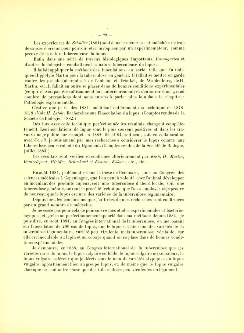 Les expériences de Schüller (1881) sont dans le même cas et entachées de trop de causes d’erreur pour pouvoir être invoquées par un expérimentateur, comme preuve de la nature tuberculeuse du lupus. Enfin dans une série de travaux histologiques importants, Baumgarten et d’autres histologistes combattaient la nature tuberculeuse du lupus. 11 fallait appliquer la méthode des inoculations en série, telle que l’a indi- quée Hippolyte Martin pour la tuberculose en général. Il fallait se mettre en garde contre les pseudo-tuberculoses de Conheim et Frankel, de Waldenburg, de H. Martin, etc. 11 fallait en outre se placer dans de bonnes conditions expérimentales (ce qui n’avait pas été suffisamment fait antérieurement) et s’entourer d’un grand nombre de précautions dont nous aurons à parler plus loin dans le chapitre : Pathologie expérimentale. C’est ce que je fis dès 1881, modifiant entièrement ma technique de 1878- 1879. (Voir H. Leloir. Recherches sur l’inoculation du lupus. (Comptes rendus de la Société de Biologie, 1882.) Dès lors avec cette technique perfectionnée les résultats changent complète- tement. Les inoculations de lupus sont le plus souvent positives et dans les tra- vaux que je publie sur ce sujet en 1882, 83 et 84, soit seul, soit en collaboration avec Cornil, je suis amené par mes recherches à considérer le lupus comme une tuberculose peu virulente du tégument. (Comptes rendus de la Société de Biologie, juillet 1883.) Ces résultats sont vérifiés et confirmés ultérieurement par Koch, H. Martin, Doutrelepont, Pfeiffer, Schuchardt et Krause, Kobner, etc., etc... En août 1884, je démontre dans la thèse de Renouard, puis au Congrès des sciences médicales à Copenhague, que l’on peut à volonté chez l’animal développer en inoculant des produits lupeux, soit une tuberculose d’abord locale, soit une tuberculose générale, suivant le procédé technique que l’on a employé; et je prouve de nouveau que le lupus est une des variétés de la tuberculose tégumentaire. Depuis lors, les conclusions que j’ai tirées de mes recherches sont confirmées par un grand nombre de médecins. Je ne cesse pas pour cela de poursuivre mes études expérimentales et bactério- logiques, et, grâce au perfectionnement apporté dans ma méthode depuis 1884, je puis dire, en août 1891, au Congrès international de la tuberculose, en me basant sur l’inoculation de 200 cas de lupus, que le lupus est bien une des variétés de la tuberculose tégumentaire, variété peu virulente, mais tuberculose véritable, car elle est inoculable au lapin et au cobaye quand on se place dans de bonnes condi- tions expérimentales. Je démontre, en 1888, au Congrès international de la tuberculose que ces variétés rares du lupus, le lupus vulgaire colloïde, le lupus vulgaire myxomateux, le lupus vulgaire scléreux que je décris sous le nom de variétés atypiques du lupus vulgaire, appartiennent bien au groupe lupus, et, de même que le lupus vulgaire classique ne sont autre chose que des tuberculoses peu virulentes du tégument.