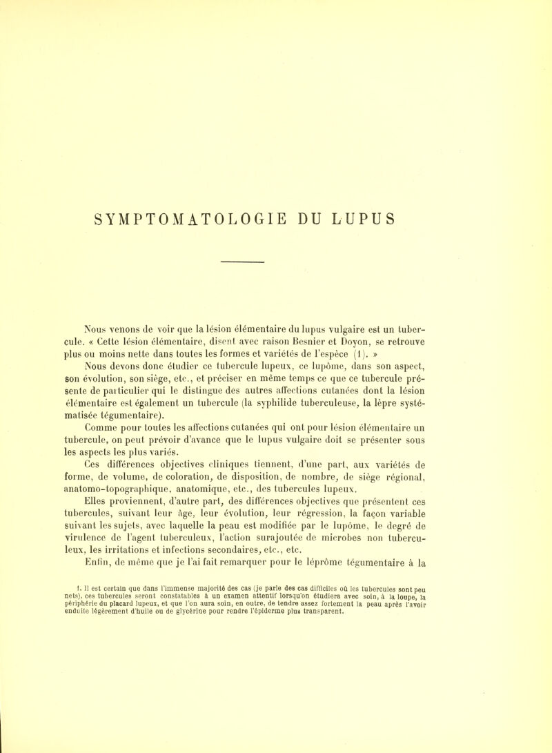 SYMPTOMATOLOGIE DU LUPUS Nous venons de voir que la lésion élémentaire du lupus vulgaire est un tuber- cule. « Cette lésion élémentaire, disent avec raison Besnier et Doyon, se retrouve plus ou moins nette dans toutes les formes et variétés de l’espèce (1). » Nous devons donc étudier ce tubercule lupeux, ce lupôme, dans son aspect, son évolution, son siège, etc., et préciser en même temps ce que ce tubercule pré- sente de paiticulier qui le distingue des autres affections cutanées dont la lésion élémentaire est également un tubercule (la syphilide tuberculeuse, la lèpre systé- matisée tégumentaire). Comme pour toutes les affections cutanées qui ont pour lésion élémentaire un tubercule, on peut prévoir d’avance que le lupus vulgaire doit se présenter sous les aspects les plus variés. Ces différences objectives cliniques tiennent, d’une part, aux variétés de forme, de volume, de coloration, de disposition, de nombre, de siège régional, anatomo-topographique, anatomique, etc., des tubercules lupeux. Elles proviennent, d’autre part, des différences objectives que présentent ces tubercules, suivant leur âge, leur évolution, leur régression, la façon variable suivant les sujets, avec laquelle la peau est modifiée par le lupôme, le degré de virulence de l’agent tuberculeux, l’action surajoutée de microbes non tubercu- leux, les irritations et infections secondaires, etc., etc. Enfin, de même que je l’ai fait remarquer pour le léprôme tégumentaire à la 1. Il est certain que dans l’immense majorité des cas (je parle des cas difficiles où les tubercules sont peu nets), ces tubercules seront constatables à un examen attentif lorsqu’on étudiera avec soin, à la loupe, la périphérie du placard lupeux, et que l’on aura soin, en outre, de tendre assez fortement la peau après l’avoir enduite légèrement d’huile ou de glycérine pour rendre l’épiderme plus transparent.