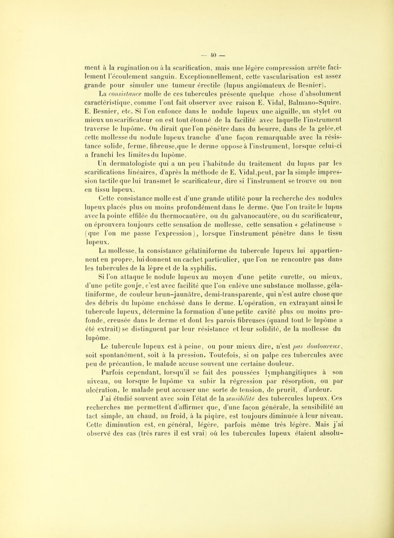 ment à la rugination ou à la scarification, mais une légère compression arrête faci- lement l’écoulement sanguin. Exceptionnellement, cette vascularisation est assez grande pour simuler une tumeur érectile (lupus angiômateux de Besnier). La consistance molle de ces tubercules présente quelque chose d’absolument caractéristique, comme l’ont fait observer avec raison E. Vidai, Balmano-Squire, E. Besnieiq etc. Si l’on enfonce dans le nodule lupeux une aiguille, un stylet ou mieux un scarificateur on est tout étonné de la facilité avec laquelle l’instrument traverse le lupôme. On dirait que l’on pénètre dans du beurre, dans de la gelée,et cette mollesse du nodule lupeux tranche d’une façon remarquable avec la résis- tance solide, ferme, fibreuse,que le derme oppose à l’instrument, lorsque celui-ci a franchi les limites du lupôme. Un dermatologiste qui a un peu i’habitude du traitement du lupus par les scarifications linéaires, d’après la méthode de E. Vidal,peut, par la simple impres- sion tactile que lui transmet le scarificateur, dire si l’instrument se trouve ou non en tissu lupeux. Cette consistance molle est d’une grande utilité pour la recherche des nodules lupeux placés plus ou moins profondément dans le derme. Que l’on traite le lupus avec la pointe effilée du thermocautère, ou du galvanocautère, ou du scarificateur, on éprouvera toujours cette sensation de mollesse, cette sensation « gélatineuse » (que l'on me passe l’expression), lorsque l’instrument pénètre dans le tissu lupeux. La mollesse, la consistance gélatiniforme du tubercule lupeux lui appartien- nent en propre, lui donnent un cachet particulier, que l’on ne rencontre pas dans les tubercules de la lèpre et de la syphilis. Si l’on attaque le nodule lupeux au moyen d’une petite curette, ou mieux, d’une petite gouje, c’est avec facilité que l’on enlève une substance mollasse, géla- tiniforme, de couleur brun-jaunâtre, demi-transparente, qui n’est autre chose que des débris du lupôme enchâssé dans le derme. L’opération, en extrayant ainsi le tubercule lupeux, détermine la formation d’une petite cavité plus ou moins pro- fonde, creusée dans le derme et dont les parois fibreuses (quand tout le lupôme a été extrait) se distinguent par leur résistance et leur solidité, de la mollesse du lupôme. Le tubercule lupeux est à peine, ou pour mieux dire, n’est pas douloureux, soit spontanément, soit à la pression. Toutefois, si on palpe ces tubercules avec peu de précaution, le malade accuse souvent une certaine douleur. Parfois cependant, lorsqu’il se fait des poussées lymphangitiques à son niveau, ou lorsque le lupôme va subir la régression par résorption, ou par ulcération, le malade peut accuser une sorte de tension, de prurit, d’ardeur. J’ai étudié souvent avec soin l’état de la sensibilité des tubercules lupeux. Ces recherches me permettent d’affirmer que, d’une façon générale, la sensibilité au tact simple, au chaud, au froid, à la piqûre, est toujours diminuée à leur niveau. Cette diminution est, en général, légère, parfois même très légère. Mais j’ai observé des cas (très rares il est vrai) où les tubercules lupeux étaient absolu-