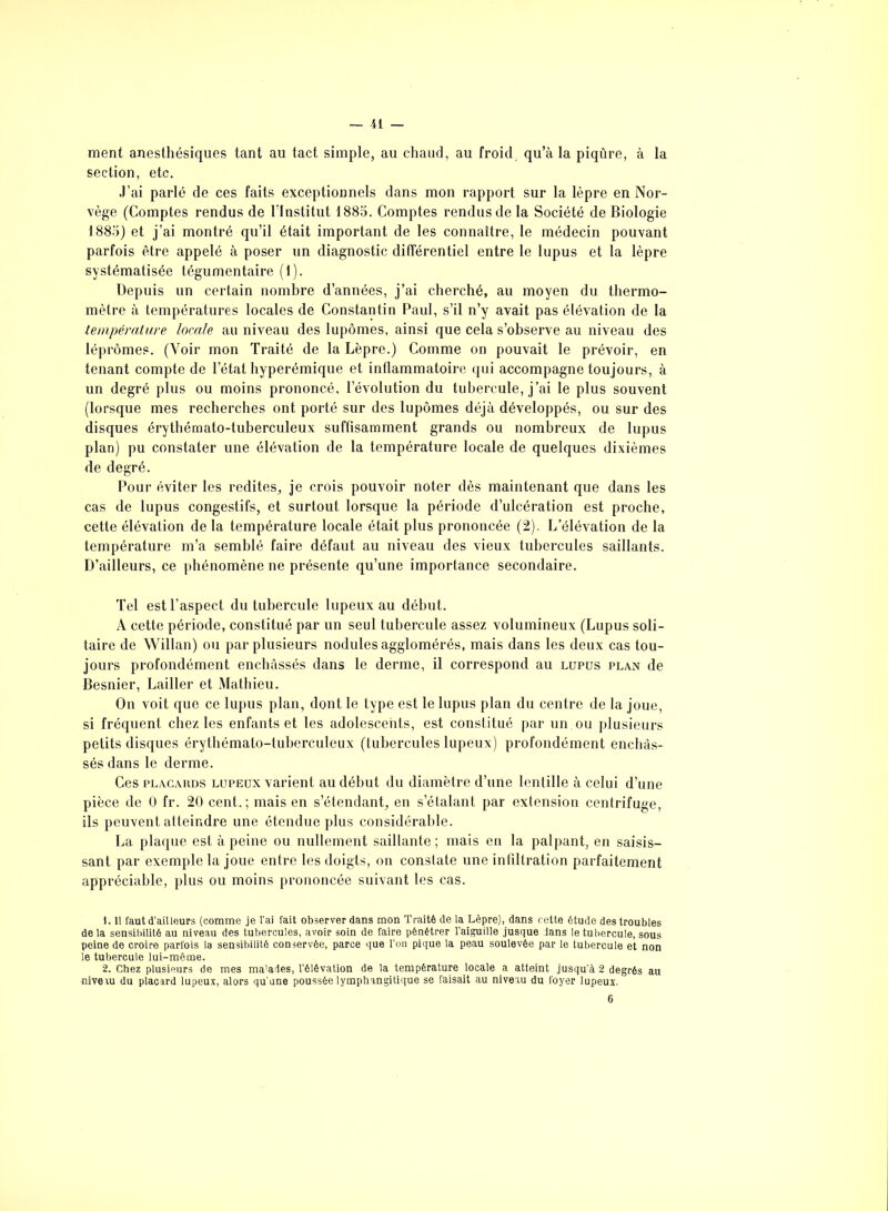 ment anesthésiques tant au tact simple, au chaud, au froid qu’à la piqûre, à la section, etc. J’ai parlé de ces faits exceptionnels dans mon rapport sur la lèpre en Nor- vège (Comptes rendus de l’Institut 1885. Comptes rendus de la Société de Biologie 1885) et j’ai montré qu’il était important de les connaître, le médecin pouvant parfois être appelé à poser un diagnostic différentiel entre le lupus et la lèpre systématisée tégumentaire (1). Depuis un certain nombre d’années, j’ai cherché, au moyen du thermo- mètre à températures locales de Constantin Paul, s’il n’y avait pas élévation de la température locale au niveau des lupômes, ainsi que cela s’observe au niveau des léprômes. (Voir mon Traité de la Lèpre.) Comme on pouvait le prévoir, en tenant compte de l’état hyperémique et inflammatoire qui accompagne toujours, à un degré plus ou moins prononcé, l’évolution du tubercule, j’ai le plus souvent (lorsque mes recherches ont porté sur des lupômes déjà développés, ou sur des disques érythémato-tuberculeux suffisamment grands ou nombreux de lupus plan) pu constater une élévation de la température locale de quelques dixièmes de degré. Pour éviter les redites, je crois pouvoir noter dès maintenant que dans les cas de lupus congestifs, et surtout lorsque la période d’ulcération est proche, cette élévation de la température locale était plus prononcée (2), L’élévation de la température m’a semblé faire défaut au niveau des vieux tubercules saillants. D’ailleurs, ce phénomène ne présente qu’une importance secondaire. Tel est l’aspect du tubercule lupeux au début. À cette période, constitué par un seul tubercule assez volumineux (Lupus soli- taire de Willan) ou par plusieurs nodules agglomérés, mais dans les deux cas tou- jours profondément enchâssés dans le derme, il correspond au lupus plan de Besnier, Lailler et Mathieu. On voit que ce lupus plan, dont le type est le lupus plan du centre de la joue, si fréquent chez les enfants et les adolescents, est constitué par un ou plusieurs petits disques érythémato-tuberculeux (tubercules lupeux) profondément enchâs- sés dans le derme. Ces placards lupeux varient au début du diamètre d’une lentille à celui d’une pièce de 0 fr. 20 cent.; mais en s’étendant, en s’étalant par extension centrifuge, ils peuvent atteindre une étendue plus considérable. La plaque est à peine ou nullement saillante; mais en la palpant, en saisis- sant par exemple la joue entre les doigts, on constate une infiltration parfaitement appréciable, plus ou moins prononcée suivant les cas. 1. Il faut d’ail leurs (comme je l’ai fait observer dans mon Traité de la Lèpre), dans cette étude des troubles delà sensibilité au niveau des tubercules, avoir soin de faire pénétrer l’aiguille jusque Jans le tubercule, sous peine de croire parfois la sensibilité conservée, parce que l’on pique la peau soulevée par le tubercule et non le tubercule lui-même. 2. Chez plusieurs de mes ma’ades, l’élévation de la température locale a atteint jusqu’à 2 degrés au niveiu du placard lupeux, alors qu'une poussée lymphangitique se faisait au niveau du foyer lupeux. 6