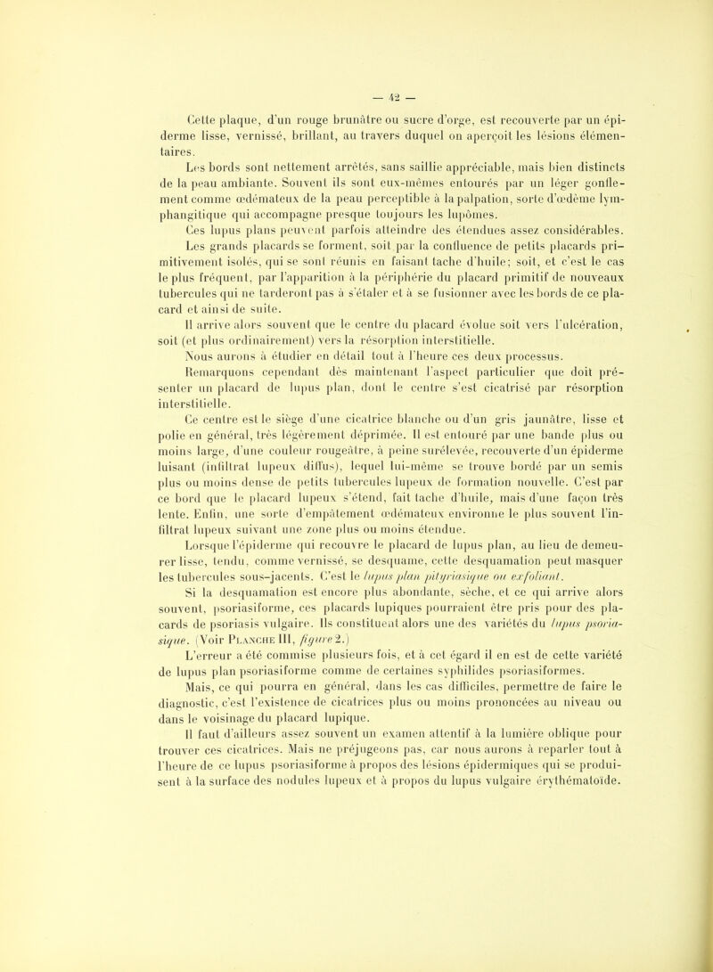 Cette plaque, d’un rouge brunâtre ou sucre d’orge, est recouverte par un épi- derme lisse, vernissé, brillant, au travers duquel on aperçoit les lésions élémen- taires. Les bords sont nettement arrêtés, sans saillie appréciable, mais bien distincts de la peau ambiante. Souvent ils sont eux-mêmes entourés par un léger gonfle- ment comme oedémateux de la peau perceptible à la palpation, sorte d’œdème lym- phangitique qui accompagne presque toujours les lupômes. Ces lupus plans peuvent parfois atteindre des étendues assez considérables. Les grands placards se forment, soit par la confluence de petits placards pri- mitivement isolés, qui se sonl réunis en faisant tache d’huile; soit, et c’est le cas le plus fréquent, par l’apparition à la périphérie du placard primitif de nouveaux tubercules qui ne tarderont pas à s’étaler et à se fusionner avec les bords de ce pla- card et ainsi de suite. 11 arrive alors souvent que le centre du placard évolue soit vers l’ulcération, soit (et plus ordinairement) vers la résorption interstitielle. Nous aurons à étudier en détail tout à l’heure ces deux processus. Remarquons cependant dès maintenant l’aspect particulier que doit pré- senter un placard de lupus plan, dont le centre s’est cicatrisé par résorption interstitielle. Ce centre est le siège d’une cicatrice blanche ou d’un gris jaunâtre, lisse et polie en général, très légèrement déprimée. 11 est entouré par une bande plus ou moins large, d’une couleur rougeâtre, à peine surélevée, recouverte d’un épiderme luisant (infiltrat lupeux diffus), lequel lui-même se trouve bordé par un semis plus ou moins dense de petits tubercules lupeux de formation nouvelle. C’est par ce bord que le placard lupeux s’étend, fait tache d’huile, mais d’une façon très lente. Enfin, une sorte d’empâtement œdémateux environne le plus souvent l'in- filtrât lupeux suivant une zone plus ou moins étendue. Lorsque l’épiderme qui recouvre le placard de lupus plan, au lieu de demeu- rer lisse, tendu, comme vernissé, se desquame, cette desquamation peut masquer les tubercules sous-jacents. C’est le lupus plan pityriasique ou exfoliant. Si la desquamation est encore plus abondante, sèche, et ce qui arrive alors souvent, psoriasiforme, ces placards lupiques pourraient être pris pour des pla- cards de psoriasis vulgaire. Ils constituent alors une des variétés du lupus psoria- sique. (Voir Planche 111, fïgurel.) L’erreur a été commise plusieurs fois, et à cet égard il en est de cette variété de lupus plan psoriasiforme comme de certaines syphilides psoriasiformes. Mais, ce qui pourra en général, dans les cas difficiles, permettre de faire le diagnostic, c’est l’existence de cicatrices plus ou moins prononcées au niveau ou dans le voisinage du placard lupique. 11 faut d’ailleurs assez souvent un examen attentif à la lumière oblique pour trouver ces cicatrices. Mais ne préjugeons pas, car nous aurons à reparler tout à l’heure de ce lupus psoriasiforme à propos des lésions épidermiques qui se produi- sent à la surface des nodules lupeux et à propos du lupus vulgaire érythématoïde.