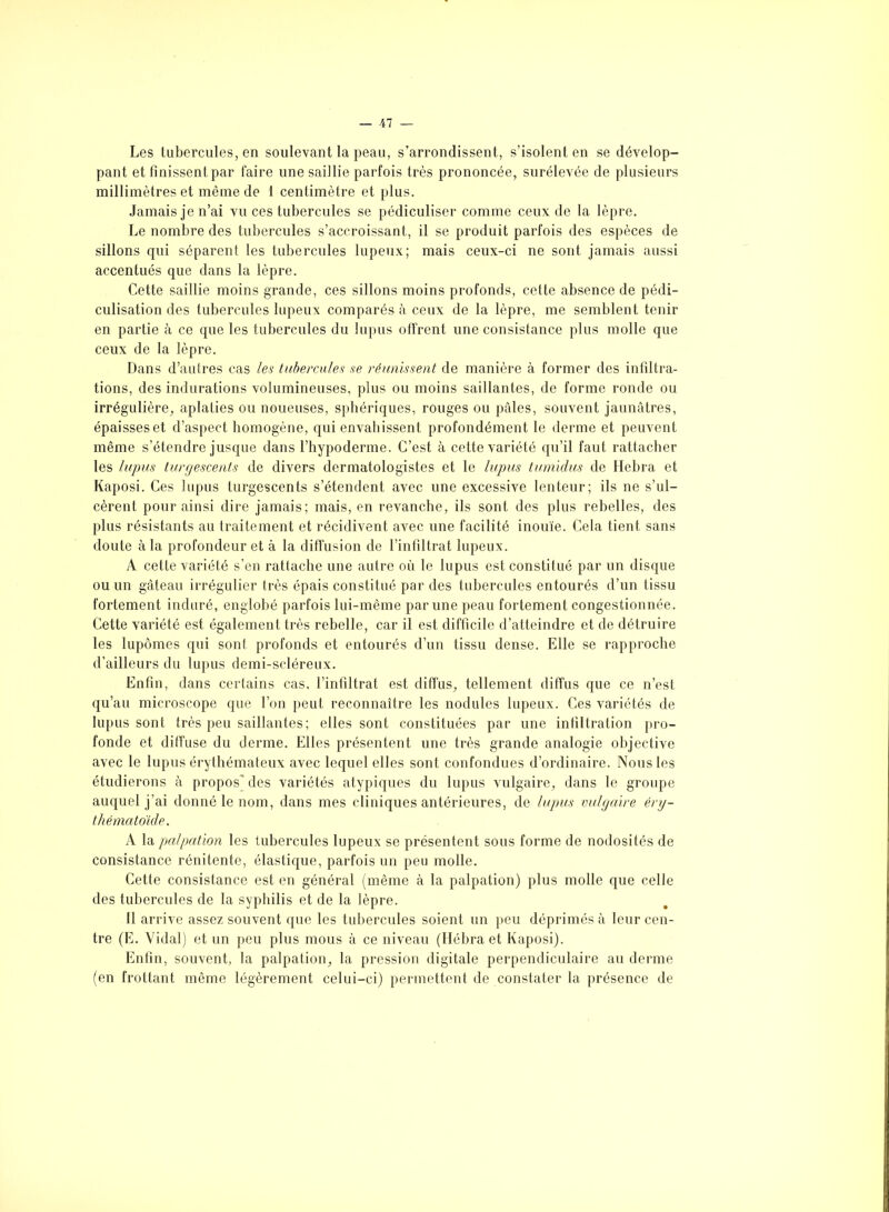 Les tubercules, en soulevant la peau, s’arrondissent, s’isolent en se dévelop- pant et finissent par faire une saillie parfois très prononcée, surélevée de plusieurs millimètres et même de 1 centimètre et plus. Jamais je n’ai vu ces tubercules se pédiculiser comme ceux de la lèpre. Le nombre des tubercules s’accroissant, il se produit parfois des espèces de sillons qui séparent les tubercules lupeux; mais ceux-ci ne sont jamais aussi accentués que dans la lèpre. Cette saillie moins grande, ces sillons moins profonds, cette absence de pédi- culisation des tubercules lupeux comparés à ceux de la lèpre, me semblent tenir en partie à ce que les tubercules du lupus offrent une consistance plus molle que ceux de la lèpre. Dans d’autres cas les tubercules se réunissent de manière à former des infiltra- tions, des indurations volumineuses, plus ou moins saillantes, de forme ronde ou irrégulière, aplaties ou noueuses, sphériques, rouges ou pâles, souvent jaunâtres, épaisses et d’aspect homogène, qui envahissent profondément le derme et peuvent même s’étendre jusque dans l’hypoderme. C’est à cette variété qu’il faut rattacher les lupus turgescents de divers dermatologistes et le lupus tumidus de llebra et Kaposi. Ces lupus turgescents s’étendent avec une excessive lenteur; ils ne s’ul- cèrent pour ainsi dire jamais; mais, en revanche, ils sont des plus rebelles, des plus résistants au traitement et récidivent avec une facilité inouïe. Cela tient sans doute à la profondeur et à la diffusion de l’infiltrat lupeux. A cette variété s’en rattache une autre où le lupus est constitué par un disque ou un gâteau irrégulier très épais constitué par des tubercules entourés d’un tissu fortement induré, englobé parfois lui-même par une peau fortement congestionnée. Cette variété est également très rebelle, car il est difficile d’atteindre et de détruire les lupômes qui sont profonds et entourés d’un tissu dense. Elle se rapproche d’ailleurs du lupus demi-scléreux. Enfin, dans certains cas, l’infiltrat est diffus, tellement diffus que ce n’est qu’au microscope que l’on peut reconnaître les nodules lupeux. Ces variétés de lupus sont très peu saillantes; elles sont constituées par une infiltration pro- fonde et diffuse du derme. Elles présentent une très grande analogie objective avec le lupus érythémateux avec lequel elles sont confondues d’ordinaire. Nous les étudierons à propos des variétés atypiques du lupus vulgaire, dans le groupe auquel j’ai donné le nom, dans mes cliniques antérieures, de lupus vulgaire éry- thématoïde. A la palpation les tubercules lupeux se présentent sous forme de nodosités de consistance rénitente, élastique, parfois un peu molle. Cette consistance est en général (même à la palpation) plus molle que celle des tubercules de la syphilis et de la lèpre. 11 arrive assez souvent que les tubercules soient un peu déprimés à leur cen- tre (E. Vidal) et un peu plus mous à ce niveau (Hébra et Kaposi). Enfin, souvent, la palpation, la pression digitale perpendiculaire au derme (en frottant même légèrement celui-ci) permettent de constater la présence de