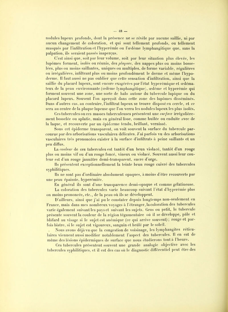 aucun changement de coloration, et qui sont tellement profonds, ou tellement masqués par l’infiltration et l’hyperémie ou l’œdème lymphangitique que, sans la palpation, ils seraient passés inaperçus. C’est ainsi que, soit par leur volume, soit par leur situation plus élevée, les lupômes forment, isolés ou réunis, des plaques, des nappes plus ou moins bosse- lées, plus ou moins saillantes, uniques ou multiples, déformé variable, régulières ou irrégulières, infiltrant plus ou moins profondément le derme et même l’hypo- derme. Il faut aussi ne pas oublier que cette sensation d’infiltration, ainsi que la saillie du placard lupeux, sont encore exagérées par l’état hyperémique et œdéma- teux de la peau environnante (œdème lymphangitique), œdème et hyperémie qui forment souvent une zone, une sorte de halo autour du tubercule lupique ou du placard lupeux. Souvent l’on aperçoit dans cette zone des lupômes disséminés. Dans d’autres cas, au contraire, l’infiltrat lupeux se trouve disposé en cercle, et ce sera au centre de la plaque lupeuse que l’on verra les nodules lupeux les plus isolés. Ces tubercules ou ces masses tuberculeuses présentent une surface irrégulière- ment bosselée ou aplatie, mais en général lisse, comme huilée ou enduite avec de la laque, et recouverte par un épiderme tendu, brillant, vernissé. Sous cet épiderme transparent, on voit souvent la surface du tubercule par- courue par des arborisations vasculaires délicates. J’ai parfois vu des arborisations vasculaires très prononcées exister à la surface d’infiltrats à peine saillants et un peu diffus. La couleur de ces tubercules est tantôt d’un brun violacé, tantôt d’un rouge plus ou moins vif ou d’un rouge foncé, vineux ou violacé. Souvent aussi leur cou- leur est d’un rouge jaunâtre demi-transparent, sucre d’orge. Ils présentent exceptionnellement la teinte brun rouge cuivré des tubercules syphilitiques. Ils ne sont pas d’ordinaire absolument opaques, à moins d’être recouverts par une peau épaissie, hyperémiée. En général ils sont d’une transparence demi-opaque et comme gélatineuse. La coloration des tubercules varie beaucoup suivant l’état d’hyperémie plus on moins prononcée, etc., de la peau où ils se développent. D’ailleurs, ainsi que j’ai pu le constater depuis longtemps non-seulement en France, mais dans mes nombreux voyages à l’étranger, la coloration des tubercules varie également suivant les pays et suivant les sujets. Gros ou petit, le tubercule présente souvent la couleur de la région tégumentaire où il se développe, pâle et blâfard au visage si le sujet est anémique (ce qui arrive souvent) ; rouge et par- fois bistre, si le sujet est vigoureux, sanguin et brûlé par le soleil. Nous avons déjà vu que la congestion de voisinage, les lymphangites réticu- laires viennent aussi modifier notablement l’aspect des tubercules. 11 en est de même des lésions épidermiques de surface que nous étudierons tout à 1 heure. Ces tubercules présentent souvent une grande analogie objective avec les tubercules syphilitiques, et il est des cas où le diagnostic différentiel peut être des