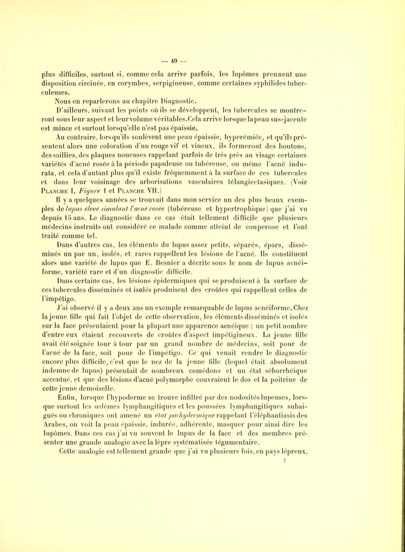 plus difficiles, surtout si, comme cela arrive parfois, les lupômes prennent une disposition circinée, en corymbes, serpigineuse, comme certaines syphilides tuber- culeuses. Nous en reparlerons au chapitre Diagnostic. D’ailleurs, suivant les points où ils se développent, les tubercules se montre- ront sous leur aspect et leurvolume véritables.Cela arrive lorsque lapeau sus-jacente est mince et surtout lorsqu’elle n’est pas épaissie. Au contraire, lorsqu’ils soulèvent une peau épaissie, hyperémiée, et qu’ils pré- sentent alors une coloration d’un rouge vif et vineux, ils formeront des boutons, des saillies, des plaques noueuses rappelant parfois de très près au visage certaines variétés d’acné rosée à la période papuleuse ou tubéreuse, ou même l’acné indu- rata, et cela d’autant plus qu’il existe fréquemment à la surface de ces tubercules et dans leur voisinage des arborisations vasculaires télangiectasiques. (Voir Planche I, Figure 1 et Planche VII.) Il y a quelques années se trouvait dans mon service un des plus beaux exem- ples de lupus élevé simulant l'acné rosée (tubéreuse et hypertrophique) que j’ai vu depuis 15 ans. Le diagnostic dans ce cas était tellement difficile que plusieurs médecins instruits ont considéré ce malade comme atteint de couperose et l’ont traité comme tel. Dans d’autres cas, les éléments du lupus assez petits, séparés, épars, dissé- minés un par un, isolés, et rares rappellent les lésions de l'acné. Ils constituent alors une variété de lupus que E. Besnier a décrite sous le nom de lupus acnéi- forme, variété rare et d’un diagnostic difficile. Dans certains cas, les lésions épidermiques qui se produisent à la surface de ces tubercules disséminés et isolés produisent des croûtes qui rappellent celles de l’impétigo. J’ai observé il y a deux ans un exemple remarquable de lupus acnéiforme. Chez la jeune tille qui fait l’objet de cette observation, les éléments disséminés et isolés sur la face présentaient pour la plupart une apparence acnéique ; un petit nombre d’entre eux étaient recouverts de croûtes d’aspect impétigineux. La jeune fille avait été soignée tour à tour par un grand nombre de médecins, soit pour de l’acné de la face, soit pour de l’impétigo. Ce qui venait rendre le diagnostic encore plus difficile, c’est que le nez de la jeune fille (lequel était absolument indemne de lupus) présentait de nombreux comédons et un état séborrhéique accentué, et que des lésions d’acné polymorphe couvraient le dos et la poitrine de cette jeune demoiselle. Enfin, lorsque l’hypoderme se trouve infiltré par des nodosités lupeuses, lors- que surtout les œdèmes lymphangitiques et les poussées lymphangitiques subai- guës ou chroniques ont amené un état pachydermique rappelant l’éléphantiasis des Arabes, on voit la peau épaissie, indurée, adhérente, masquer pour ainsi dire les lupômes. Dans ces cas j’ai vu souvent le lupus de la face et des membres pré- senter une grande analogie avec la lèpre systématisée légumentaire. Cette analogie est tellement grande que j’ai vu plusieurs fois, en pays lépreux, 7