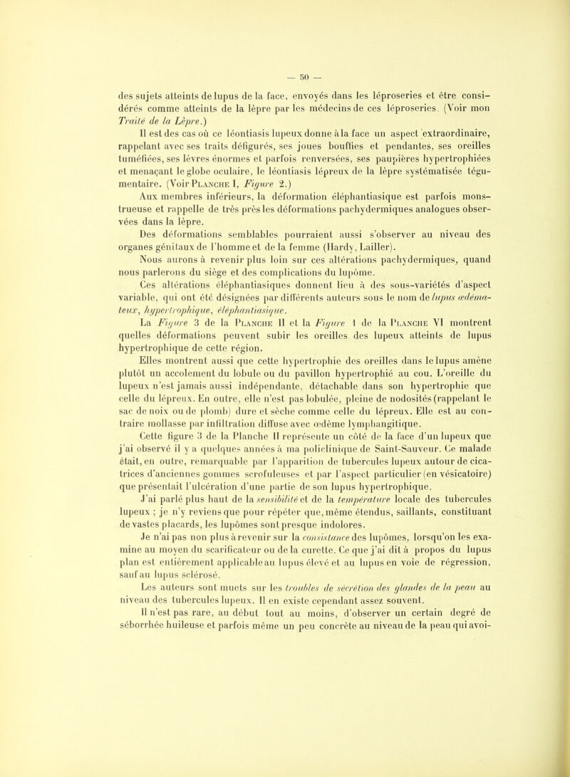 des sujets atteints de lupus de la face, envoyés dans les léproseries et être consi- dérés comme atteints de la lèpre parles médecins de ces léproseries (Voir mon Traité de la Lèpre.) Il est des cas où ce léontiasis lupeux donne àla face un aspect extraordinaire, rappelant avec ses traits défigurés, ses joues bouffies et pendantes, ses oreilles tuméfiées, ses lèvres énormes et parfois renversées, ses paupières hypertrophiées et menaçant le globe oculaire, le léontiasis lépreux de la lèpre systématisée tégu- mentaire. (Voir Planche I, Figure 2.) Aux membres inférieurs, la déformation éléphantiasique est parfois mons- trueuse et rappelle de très près les déformations pachydermiques analogues obser- vées dans la lèpre. Des déformations semblables pourraient aussi s’observer au niveau des organes génitaux de l’homme et de la femme (Hardy, bailler). Nous aurons à revenir plus loin sur ces altérations pachydermiques, quand nous parlerons du siège et des complications du lupôme. Ces altérations élépbantiasiques donnent lieu à des sous-variétés d’aspect variable, qui ont été désignées par différents auteurs sous le nom de lupus œdéma- teux, hypertrophique, éléphantiasique. La Figure 3 de la Planche II et la Figure 1 de la Planche VI montrent quelles déformations peuvent subir les oreilles des lupeux atteints de lupus hypertrophique de cette région. Elles montrent aussi que cette hypertrophie des oreilles dans le lupus amène plutôt un accolement du lobule ou du pavillon hypertrophié au cou. L’oreille du lupeux n’est jamais aussi indépendante, détachable dans son hypertrophie que celle du lépreux. En outre, elle n’est paslobulée, pleine de nodosités (rappelant le sac de noix ou de plomb) dure et sèche comme celle du lépreux. Elle est au con- traire mollasse par infiltration diffuse avec œdème lymphangitique. Cette figure 3 de la Planche 11 représente un côté de la face d’un lupeux que j’ai observé il y a quelques années à ma policlinique de Saint-Sauveur. Ce malade était, en outre, remarquable par l’apparition de tubercules lupeux autour de cica- trices d’anciennes gommes scrofuleuses et par l’aspect particulier (en vésicatoire) que présentait l’ulcération d’une partie de son lupus hypertrophique. J’ai parlé plus haut de la sensibilité et de la température locale des tubercules lupeux ; je n’y reviens que pour répéter que, même étendus, saillants, constituant de vastes placards, les lupômes sont presque indolores. Je n’ai pas non plus à revenir sur la consistance des lupômes, lorsqu’on les exa- mine au moyen du scarificateur ou de la curette. Ce que j’ai dit à propos du lupus plan est entièrement applicableau lupus élevé et au lupus en voie de régression, sauf au lupus sclérosé. Les auteurs sont muets sur les troubles de sécrétion des glandes de la peau au niveau des tubercules lupeux. Il en existe cependant assez souvent. 11 n’est, pas rare, au début tout au moins, d’observer un certain degré de séborrhée huileuse et parfois même un peu concrète au niveau de la peau qui avoi-