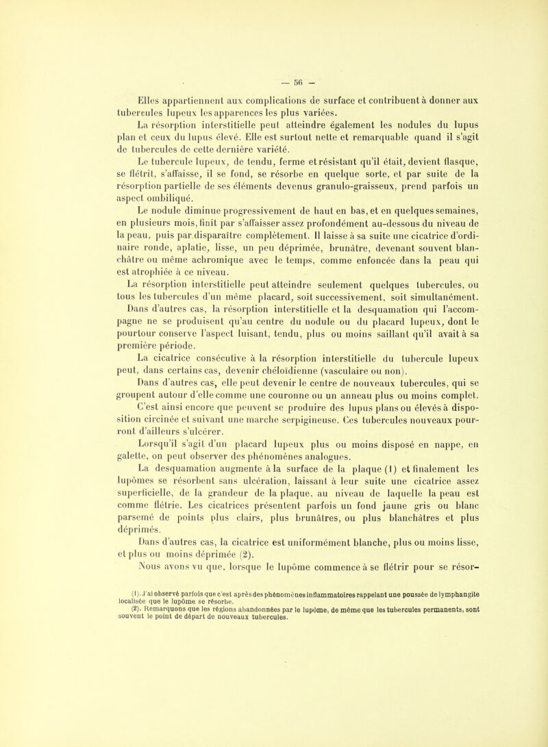 Elles appartiennent aux complications de surface et contribuent à donner aux tubercules lupeux les apparences les plus variées. La résorption interstitielle peut atteindre également les nodules du lupus plan et ceux du lupus élevé. Elle est surtout nette et remarquable quand il s’agit de tubercules de cette dernière variété. Le tubercule lupeux, de tendu, ferme et résistant qu’il était, devient flasque, se flétrit, s’affaisse, il se fond, se résorbe en quelque sorte, et par suite de la résorption partielle de ses éléments devenus granulo-graisseux, prend parfois un aspect ombiliqué. Le nodule diminue progressivement de haut en bas, et en quelques semaines, en plusieurs mois, finit par s’affaisser assez profondément au-dessous du niveau de la peau, puis par disparaître complètement. 11 laisse à sa suite une cicatrice d’ordi- naire ronde, aplatie, lisse, un peu déprimée, brunâtre, devenant souvent blan- châtre ou même achromique avec le temps, comme enfoncée dans la peau qui est atrophiée à ce niveau. La résorption interstitielle peut atteindre seulement quelques tubercules, ou tous les tubercules d’un même placard, soit successivement, soit simultanément. Dans d’autres cas, la résorption interstitielle et la desquamation qui l’accom- pagne ne se produisent qu’au centre du nodule ou du placard lupeux, dont le pourtour conserve l’aspect luisant, tendu, plus ou moins saillant qu’il avait à sa première période. La cicatrice consécutive à la résorption interstitielle du tubercule lupeux peut, dans certains cas, devenir chéloïdienne (vasculaire ou non). Dans d’autres cas, elle peut devenir le centre de nouveaux tubercules, qui se groupent autour d’elle comme une couronne ou un anneau plus ou moins complet. C’est ainsi encore que peuvent se produire des lupus plans ou élevés à dispo- sition circinée et suivant une marche serpigineuse. Ces tubercules nouveaux pour- ront d’ailleurs s’ulcérer. Lorsqu’il s’agit d’un placard lupeux plus ou moins disposé en nappe, en galette, on peut observer des phénomènes analogues. La desquamation augmente à la surface de la plaque (1) et finalement les lupômes se résorbent sans ulcération, laissant à leur suite une cicatrice assez superficielle, de la grandeur de la plaque, au niveau de laquelle la peau est comme flétrie. Les cicatrices présentent parfois un fond jaune gris ou blanc parsemé de points plus clairs, plus brunâtres, ou plus blanchâtres et plus déprimés. Dans d’autres cas, la cicatrice est uniformément blanche, plus ou moins lisse, et plus ou moins déprimée (2). Nous avons vu que, lorsque le lupôme commence à se flétrir pour se résor- (1) . J’ai observé parfois que c’est après des phénomènes inflammatoires rappelant une poussée de lymphangite localisée que le lupôme se résorbe. (2) . Remarquons que les régions abandonnées par le lupôme, de même que les tubercules permanents, sont souvent le point de départ de nouveaux tubercules.