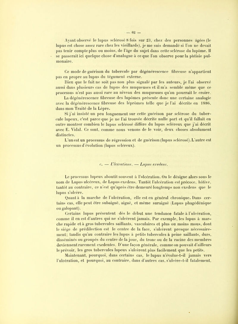 Ayant observé le lupus sclérosé 8 fois sur 23, chez des personnes âgées (le lupus est chose assez rare chez les vieillards), je me suis demandé si l’on ne devait pas tenir compte plus ou moins, de luge du sujet dans cette sclérose du lupôme. Il se passerait ici quelque chose d’analogue à ce que l’on observe pour la phtisie pul- monaire. Ce mode de guérison du tubercule par dégénérescence fibreuse n’appartient pas en propre au lupus du tégument externe. Bien que le fait ne soit pas non plus signalé par les auteurs, je l’ai observé aussi dans plusieurs cas de lupus des muqueuses et il m’a semblé même que ce processus n’est pas aussi rare au niveau des muqueuses qu’on pourrait le croire. La dégénérescence fibreuse des lupômes présente donc une certaine analogie avec la dégénérescence fibreuse des léprômes telle que je l’ai décrite en 1886, dans mon Traité de la Lèpre. Si j’ai insisté un peu longuement sur cette guérison par sclérose du tuber- cule lupeux, c’est parce que je ne l’ai trouvée décrite nulle part et qu’il fallait en outre montrer combien le lupus sclérosé diffère du lupus scléreux que j’ai décrit avec E. Vidal. Ce sont, comme nous venons de le voir, deux choses absolument distinctes. L’un est un processus de régression et de guérison (lupus sclérosé). L’autre est un processus d’évolution (lupus scléreux). r. — Ulcérations. — Lupus exedens. Le processus lupeux aboutit souvent à l’ulcération. On le désigne alors sous le nom de Lupus ulcéreux, de Lupus exedens. Tantôt l’ulcération est précoce, hâtive, tantôt au contraire, ce n’est qu’après être demeuré longtemps non exedens que le lupus s’ulcère. Quant à la marche de l’ulcération, elle est en général chronique. Dans cer- tains cas, elle peut être subaiguë, aiguë, et même suraiguë (Lupus phagédénique ou galopant). Certains lupus présentent dès le début une tendance fatale à l’ulcération, comme il en est d’autres qui ne s’ulcèrent jamais. Par exemple, les lupus à mar- che rapide et à gros tubercules saillants, vasculaires et plus ou moins mous, dont le siège de prédilection est le centre de la face, s’ulcèrent presque nécessaire- ment; tandis qu’au contraire les lupus à petits tubercules à peine saillants, durs, disséminés ou groupés du centre de la joue, du tronc ou de la racine des membres deviennent rarement exedentes. D’une façon générale, comme on pouvait d’ailleurs le prévoir, les gros tubercules lupeux s’ulcèrent plus facilement que les petits. Maintenant, pourquoi, dans certains cas, le lupus n’évolue-t-il jamais vers l’ulcération, et pourquoi, au contraire, dans d’autres cas, s’ulcère-t-il fatalement,