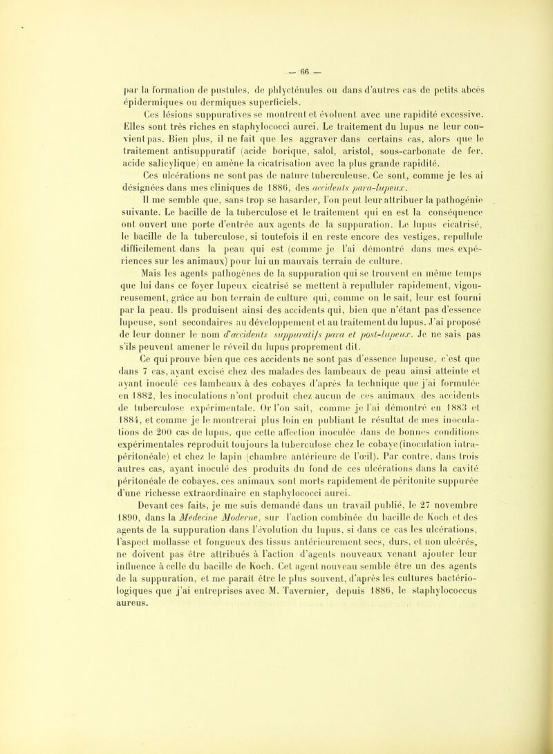 — R6 par la formation de pustules, de phlycténules ou dans d’autres cas de petits abcès épidermiques ou dermiques superficiels. Ces lésions suppuratives se montrent et évoluent avec une rapidité excessive. Elles sont très riches en staphylococci aurei. Le traitement du lupus ne leur con- vient pas. Bien plus, il ne fait que les aggraver dans certains cas, alors que le traitement antisuppuratif (acide borique, salol, aristol, sous-carbonate de fer, acide salicylique) en amène la cicatrisation avec la plus grande rapidité. Ces ulcérations ne sont pas de nature tuberculeuse. Ce sont, comme je les ai désignées dans mes cliniques de 1886, des accidents para-lupeux. 11 me semble que, sans trop se hasarder, l’on peut leur attribuer la pathogénie suivante. Le bacille de la tuberculose et le traitement qui en est la conséquence ont ouvert une porte d’entrée aux agents de la suppuration. Le lupus cicatrisé, le bacille de la tuberculose, si toutefois il en reste encore des vestiges, repullule difficilement dans la peau qui est (comme je l’ai démontré dans mes expé- riences sur les animaux) pour lui un mauvais terrain de culture. Mais les agents pathogènes de la suppuration qui se trouvent en même temps que lui dans ce foyer lupeux cicatrisé se mettent à repulluler rapidement, vigou- reusement, grâce au bon terrain de culture qui, comme on le sait, leur est fourni par la peau. Ils produisent ainsi des accidents qui, bien que n’étant pas d’essence lupeuse, sont secondaires au développement et au traitement du lupus. J’ai proposé de leur donner le nom d'accidents suppuratifs para et post-lupeux. Je ne sais pas s’ils peuvent amener le réveil du lupus proprement dit. Ce qui prouve bien que ces accidents ne sont pas d’essence lupeuse, c’est que dans 7 cas, ayant excisé chez des malades des lambeaux de peau ainsi atteinte et ayant inoculé ces lambeaux à des cobayes d’après la technique que j’ai formulée en 1882, les inoculations n’ont produit chez aucun de ces animaux des accidents de tuberculose expérimentale. Or l'on sait, comme je l’ai démontré en 1883 et 1884, et comme je le montrerai plus loin en publiant le résultat de mes inocula- tions de 200 cas de lupus, que cette affection inoculée dans de bonnes conditions expérimentales reproduit toujours la tuberculose chez le cobaye (inoculation intra- péritonéale) et chez le lapin (chambre antérieure de l’œil). Par contre, dans trois autres cas, ayant inoculé des produits du fond de ces ulcérations dans la cavité péritonéale de cobayes, ces animaux sont morts rapidement de péritonite suppurée d’une richesse extraordinaire en staphylococci aurei. Devant ces faits, je me suis demandé dans un travail publié, le 27 novembre 1890, dans la Médecine Moderne, sur l’action combinée du bacille de Koch et des agents de la suppuration dans l’évolution du lupus, si dans ce cas les ulcérations, l’aspect mollasse et fongueux des tissus antérieurement secs, durs, et non ulcérés, ne doivent pas être attribués à l’action d’agents nouveaux venant ajouter leur influence à celle du bacille de Koch. Cet agent nouveau semble être un des agents de la suppuration, et me paraît être le plus souvent, d’après les cultures bactério- logiques que j’ai entreprises avec M. Tavernier, depuis 1886, le staphylococcus aureus.