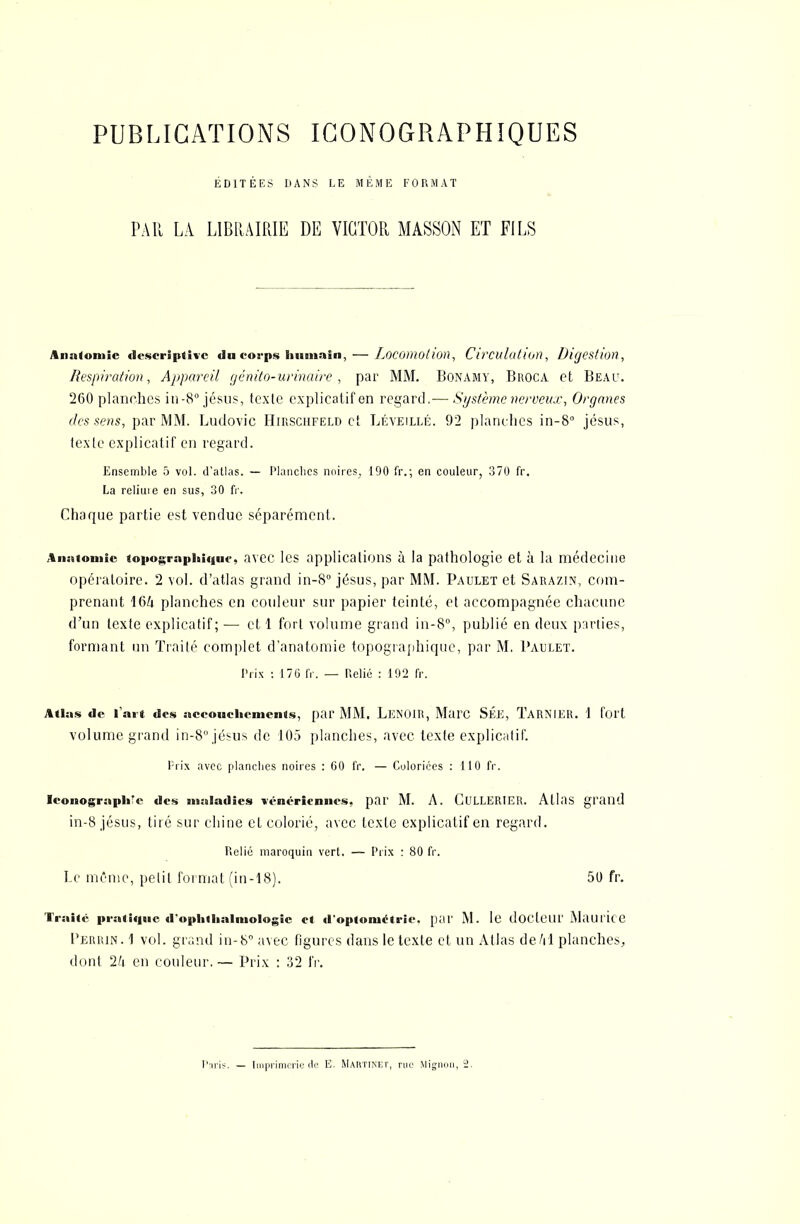 PUBLICATIONS ICONOGRAPHIQUES ÉDITÉES DANS LE MÊME FORMAT PAU LA LIBRAIRIE DE VICTOR MASSON ET FILS Anatoniic descriptive du corps humain, — Locomotion, Circulation, Digestion, Respiration, Appareil génito-urinaire , par MM. Bonamy, Broca et Beau. 260 planches in-8° jésus, texte explicatif en regard.— Système nerveux, Organes des sens, par MM. Ludovic Hirsciifeld et Léveillé. 92 planches in-8° jésus, texte explicatif en regard. Ensemble 5 vol. d'atlas. — Planches noires, 190 fr.; en couleur, 370 fr. La reliuie en sus, 30 fr. Chaque partie est vendue séparément. Aiiatomic «opogrnphiqac, avec les applications à la pathologie et à la médecine opératoire. 2 vol. d'atlas grand in-8° jésus, par MM. Paulet et Sarazin, com- prenant 164 planches en couleur sur papier teinté, et accompagnée chacune d'un texte explicatif; — et 1 fort volume grand in-8°, publié en deux parties, formant un Traité complet d'anatomie topographique, par M. Paulet. Prix : 17G IV. — Relié : 192 fr. Atlas de lait des accouchements, par MM. LEN01R, Marc SÉE, TaRNIER. 1 fort volume grand in-8°jésus de 105 planches, avec texte explicatif. Prix avec planches noires : 60 IV. — Coloriées : 110 fr. Iconographe des maladies vénériennes, par M. A. Gullerier. Atlas grand in-8 jésus, tiré sur chine et colorié, avec texte explicatif en regard. Relié maroquin vert. — Prix : 80 fr. Le même, petit format (in-18). 50 fr. Traite pratique d'ophthalmologic et d'optometrîc. par M. le docteur Maurice Perrin. 1 vol. grand in-8 avec figures dans le texte et un Atlas de Al planches,