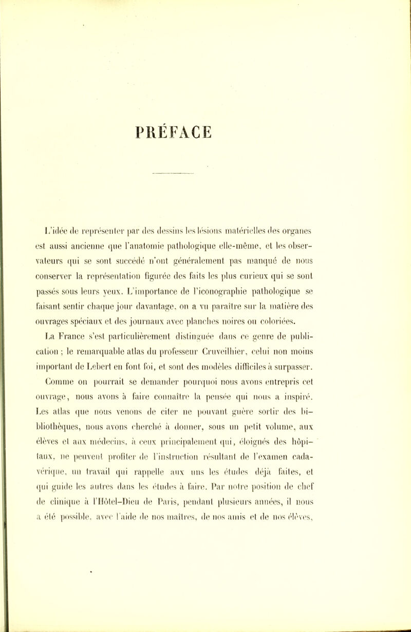 PRÉFACE L’idée de représenter par des dessins les lésions matérielles des organes est aussi ancienne que l’anatomie pathologique elle-même, et les obser- vateurs qui se sont succédé n’ont généralement pas manqué de nous conserver la représentation figurée des faits les plus curieux qui se sont passés sous leurs yeux. L’importance de l’iconographie pathologique se faisant sentir chaque jour davantage, on a vu paraître sur la matière des ouvrages spéciaux et des journaux avec planches noires ou coloriées. La France s’est particulièrement distinguée dans ce genre de publi- cation ; le remarquable atlas du professeur Cruveilhier, celui non moins important de Lebert en font foi, et sont des modèles difficiles à surpasser. Comme on pourrait se demander pourquoi nous avons entrepris cet ouvrage, nous avons à faire connaître la pensée qui nous a inspiré. Les atlas que nous venons de citer ne pouvant guère sortir des bi- bliothèques, nous avons cherché à donner, sous un petit volume, aux élèves et aux médecins, à ceux principalement qui, éloignés des hôpi- taux. ne peuvent profiter de l’instruction résultant de l’examen cada- vérique, un travail qui rappelle aux uns les études déjà faites, et qui guide les autres dans les études à faire. Par notre position de chef de clinique à l’Hôtel—Dieu de Paris, pendant plusieurs années, il nous a été possible, avec Laide de nos maîtres, de nos amis et de nos élèves,