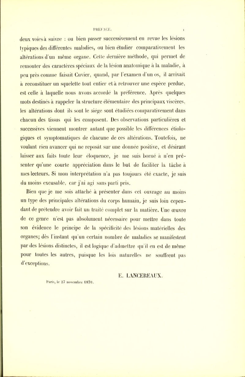 l'KEKAGi:. doux voies à suivre : ou bien passer successivement en revue les lésions typiques des différentes maladies, ou bien étudier comparativement les altérations d'un même organe. Cette dernière méthode, qui permet de remonter des caractères spéciaux de la lésion anatomique à la maladie, à peu près comme faisait Cuvier, quand, par l’examen d’un os, il arrivait à reconstituer un squelette tout entier et à retrouver une espèce perdue, est celle à laquelle nous avons accordé la préférence. Après quelques mots destinés à rappeler la structure élémentaire des principaux viscères, les altérations dont ils sont le siège sont étudiées comparativement dans chacun des tissus qui les composent. Des observations particulières et successives viennent montrer autant que possible les différences étiolo- giques et symptomatiques de chacune de ces altérations. Toutefois, ne voulant rien avancer qui ne reposât sur une donnée positive, et désirant laisser aux faits toute leur éloquence, je me suis borné à n’en pré- senter qu’une courte appréciation dans le but de faciliter la tâche à mes lecteurs. Si mon interprétation n’a pas toujours été exacte, je suis du moins excusable, car j’ai agi sans parti pris. Bien que je me sois attaché â présenter dans cet ouvrage au moins un type des principales altérations du corps humain, je suis loin cepen- dant de prétendre avoir fait un traité complet sur la matière. Une œuvre de ce genre n’est pas absolument nécessaire pour mettre dans toute son évidence le principe de la spécificité des lésions matérielles des organes; dès l’instant qu’un certain nombre de maladies se manifestent par des lésions distinctes, il est logique d’admettre qu'il en est de même pour toutes les autres, puisque les lois naturelles ne souffrent pas d’exceptions. Paris, le 27 novembre 1870. E. LANCEBEAUX.