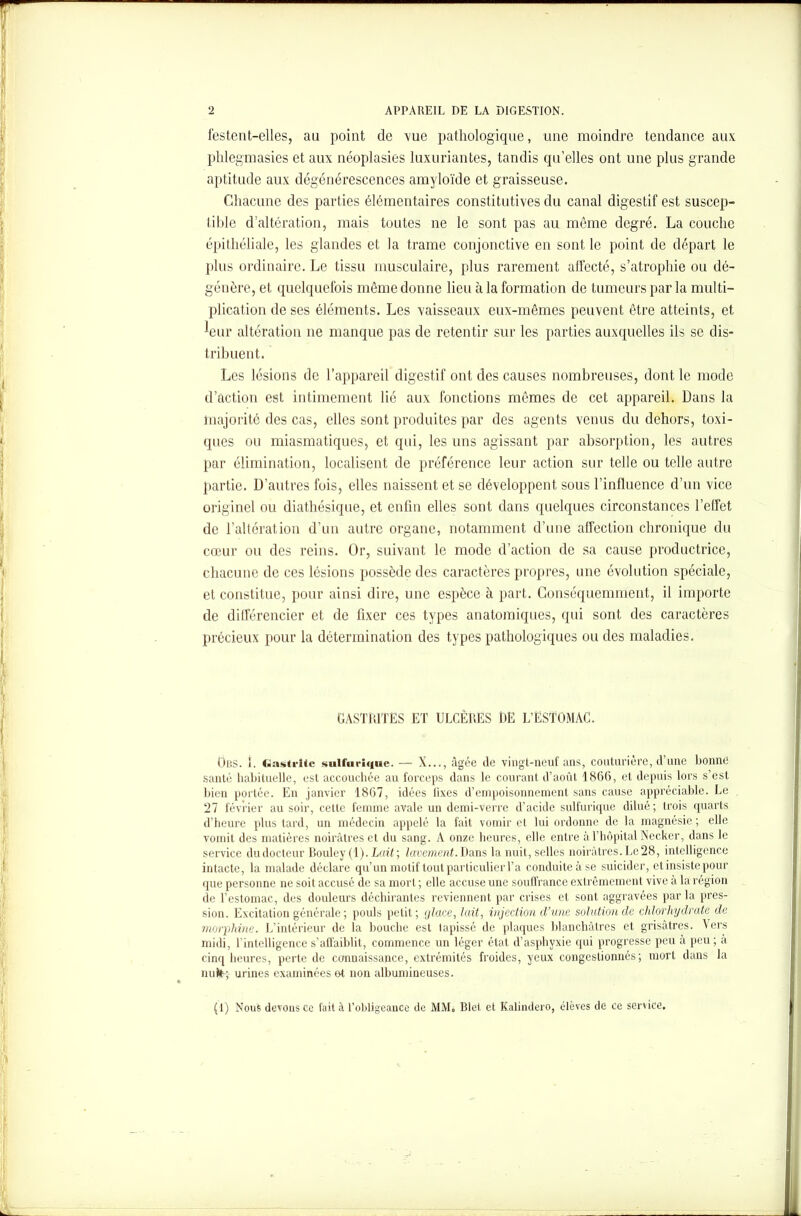 festent-elles, au point de vue pathologique, une moindre tendance aux phlegmasies et aux néoplasies luxuriantes, tandis qu’elles ont une plus grande aptitude aux dégénérescences amyloïde et graisseuse. Chacune des parties élémentaires constitutives du canal digestif est suscep- tible d’altération, mais toutes ne le sont pas au même degré. La couche épithéliale, les glandes et la trame conjonctive en sont le point de départ le plus ordinaire. Le tissu musculaire, plus rarement alfecté, s’atrophie ou dé- génère, et quelquefois même donne lieu à la formation de tumeurs par la multi- plication de ses éléments. Les vaisseaux eux-mêmes peuvent être atteints, et leur altération 11e manque pas de retentir sur les parties auxquelles ils se dis- tribuent. Les lésions de l’appareil digestif ont des causes nombreuses, dont le mode d’action est intimement lié aux fonctions mêmes de cet appareil. Dans la majorité des cas, elles sont produites par des agents venus du dehors, toxi- ques ou miasmatiques, et qid, les uns agissant par absorption, les autres par élimination, localisent de préférence leur action sur telle ou telle autre partie. D’autres fois, elles naissent et se développent sous l’influence d’un vice originel ou diathésique, et enfin elles sont dans quelques circonstances l’effet de l’altération d’un autre organe, notamment d’une affection chronique du cœur ou des reins. Or, suivant le mode d’action de sa cause productrice, chacune de ces lésions possède des caractères propres, une évolution spéciale, et constitue, pour ainsi dire, une espèce à part. Conséquemment, il importe de différencier et de fixer ces types anatomiques, qui sont des caractères précieux pour la détermination des types pathologiques ou des maladies. GASTRITES ET ULCÈRES RE L’ESTOMAC. Ons. i. Gastrite sulfurique. — X..., âgée de vingt-neuf ans, couturière, d’une bonne santé habituelle, est accouchée au forceps dans le courant d’août 1866, et depuis lors s’est bien portée. En janvier 1867, idées lixes d’empoisonnement sans cause appréciable. Le 27 février au soir, cette femme avale un demi-verre d’acide sulfurique dilué; trois quarts d’heure plus tard, un médecin appelé la fait vomir et lui ordonne de la magnésie; elle vomit des matières noirâtres et du sang. A onze heures, elle entre à l’hôpital Necker, dans le service dudocteur Bouley(l). Lait; lavement. Dans la nuit, selles noirâtres. Le28, intelligence intacte, la malade déclare qu’un motif tout particulier T a conduite à se suicider, etinsistepour que personne ne soit accusé de sa mort ; elle accuse une souffrance extrêmement vive à la région de l’estomac, des douleurs déchirantes reviennent par crises et sont aggravées par la pres- sion. Excitation générale ; pouls petit ; çjlace, lait, injection d’une solution de chlorhydrate de morphine. L’intérieur de la bouche est tapissé de plaques blanchâtres et grisâtres. Vers midi, l'intelligence s’affaiblit, commence un léger état d’asphyxie qui progresse peu à peu ; a cinq heures, perte de connaissance, extrémités froides, yeux congestionnés; mort dans la nuit; urines examinées et non albumineuses.