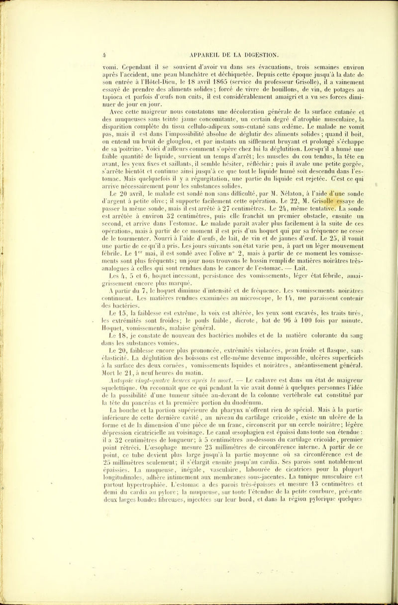 vomi. Cependant il se souvient d’avoir vu dans ses évacuations, trois semaines environ après l’accident, une peau blanchâtre et déchiquetée. Depuis cette époque jusqu’à la date de son entrée à l’Hôtcl-Dieu, le 18 avril 1865 (service du professeur Grisolle), il a vainement essayé de prendre des aliments solides ; forcé de vivre de bouillons, de vin, de potages au tapioca et parfois d’œufs non cuits, il est considérablement amaigri et a vu ses forces dimi- nuer de jour en jour. Avec cette maigreur nous constatons une décoloration générale de la surface cutanée et des muqueuses sans teinte jaune concomitante, un certain degré d’atrophie musculaire, la disparition complète du tissu cellulo-adipeux sous-cutané sans œdème. Le malade ne vomit pas, mais il est dans l’impossibilité absolue de déglutir des aliments solides ; quand il boit, on entend un bruit de glouglou, et par instants un sifflement bruyant et prolongé s’échappe de sa poitrine. Voici d’ailleurs comment s’opère chez lui la déglutition. Lorsqu’il a humé une faible quantité de liquide, survient un temps d’arrêt; les muscles du cou tendus, la tête en avant, les yeux fixes et saillants, il semble hésiter, réfléchir; puis il avale une petite gorgée, s’arrête bientôt et continue ainsi jusqu’à ce que tout le liquide humé soit descendu dans l’es- tomac. Mais quelquefois il y a régurgitation, une partie du liquide est rejetée. C’est ce qui arrive nécessairement pour les substances solides. Le 20 avril, le malade est sondé non sans difficulté, par M. Nélaton, à l’aide d’une sonde d’argent à petite olive; il supporte facilement cette opération. Le 22, M. Grisolle essaye de passer la même sonde, mais il est arrêté à 27 centimètres. Le 24, même tentative. La sonde est arrêtée à environ 32 centimètres, puis elle franchit un premier obstacle, ensuite un second, et arrive dans l’estomac. Le malade paraît avaler plus facilement à la suite de ces opérations, mais à partir de ce moment il est pris d’un hoquet qui par sa fréquence ne cesse de le tourmenter. Nourri à l’aide d’œufs, de lait, de vin et de jaunes d’œuf. Le 25, il vomit une partie de ce qu’il a pris. Les jours suivants son état varie peu, à part un léger mouvement fébrile. Le 1er mai, il est sondé avec l’olive nü 2, mais à partir de ce moment les vomisse- ments sont plus fréquents; un jour nous trouvons le bassin rempli de matières noirâtres très- analogues à celles qui sont rendues dans le cancer de l’estomac. — Lait. Les 4, 5 el 6, hoquet incessant, persistance des vomissements, léger état fébrile, amai- grissement encore plus marqué. A partir du 7, le hoquet diminue d’intensité et de fréquence. Les vomissements noirâtres continuent. Les matières rendues examinées au microscope, le 14, me paraissent contenir des bactéries. Le 15, la faiblesse est extrême, la voix est altérée, les yeux sont excavés, les traits tirés, les extrémités sont froides; le pouls faible, dicrote, bat de 96 à 100 fois par minute. Hoquet, vomissements, malaise général. Le 18, je constate de nouveau des bactéries mobiles et de la matière colorante du sang dans les substances vomies. Le 20, faiblesse encore plus prononcée, extrémités violacées, peau froide et flasque, sans élasticité. La déglutition des boissons est elle-même devenue impossible, ulcères superficiels à la surface des deux cornées, vomissements liquides et noirâtres, anéantissement général. Mort le 21, à neuf heures du malin. Autopsie vingt-quatre heures après la mort,. — Le cadavre est dans un état de maigreur squelettique. On reconnaît que ce qui pendant la vie avait donné à quelques personnes l’idée de la possibilité d’une tumeur située au-devant de la colonne vertébrale est constitué par la tête du pancréas et la première portion du duodénum. La bouche et la portion supérieure du pharynx n’otfrent rien de spécial. Mais à la partie inférieure de cette dernière cavité , au niveau du cartilage cricoïde, existe un ulcère de la forme et de la dimension d’une pièce de un franc, circonscrit par un cercle noirâtre; légère dépression cicatricielle au voisinage. Le canal œsophagien est épaissi dans toute son étendue: il a 32 centimètres de longueur ; à 5 centimètres au-dessous du cartilage cricoïde, premier point rétréci. L’œsophage mesure 23 millimètres de circonférence interne. A partir de ce point, ce tube devient plus large jusqu’à la partie moyenne où sa circonférence est de 25 millimètres seulement; il s’élargit ensuite jusqu’au cardia. Ses parois sont notablement épaissies. La muqueuse, inégale, vasculaire, labourée de cicatrices pour la plupart longitudinales, adhère intimement aux membranes sous-jacentes. La tunique musculaire est partout hypertrophiée. L’estomac a des parois très-épaisses et mesure 13 centimètres et demi du cardia au pylore; la muqueuse, sur toute l’étendue de la petite courbure., présente deux larges bandes fibreuses, injectées sur leur bord, el dans la région pylorique quelques