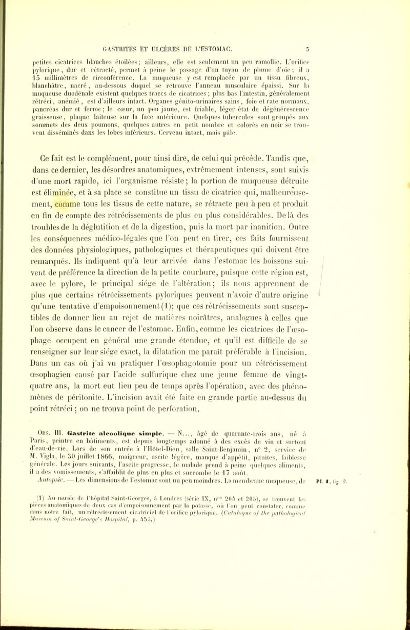 petites cicatrices Manches étoilées; ailleurs, elle est seulement un peu ramollie. L’orifice pylorique, dur et rétracté, permet à peine le passage d’un tuyau de plume d’oie; il a 15 millimètres de circonférence. La muqueuse y est remplacée par un tissu fibreux, blanchâtre, nacré, au-dessous duquel.se retrouve l’anneau musculaire épaissi. Sur la muqueuse duodénale existent quelques traces de cicatrices; plus bas l’intestin, généralement rétréci, anémié , est d’ailleurs intact. Organes génito-urinaires sains , foie et rate normaux, pancréas dur et ferme; le cœur, un peu jaune, est friable, léger état de dégénérescence graisseuse, plaque laiteuse sur la face antérieure. Quelques tubercules sont groupés aux sommets des deux poumons, quelques autres en petit nombre et colorés en noir se trou- vent disséminés dans les lobes inférieurs. Cerveau intact, mais pâle. Ce fait est le complément, pour ainsi dire, de celui qui précède. Tandis que, dans ce dernier, les désordres anatomiques, extrêmement intenses, sont suivis d’une mort rapide, ici l’organisme résiste; la portion de muqueuse détruite est éliminée, et à sa place se constitue un tissu de cicatrice qui, malheureuse- ment, comme tous les tissus de cette nature, se rétracte peu à peu et produit en fin de compte des rétrécissements de plus en plus considérables. Delà des troubles de la déglutition et de la digestion, puis la mort par inanition. Outre les conséquences médico-légales que l’on peut en tirer, ces faits fournissent des données physiologiques, pathologiques et thérapeutiques qui doivent être remarqués. Ils indiquent qu’à leur arrivée dans l’estomac les boissons sui- vent de préférence la direction de la petite courbure, puisque cette région est, avec le pylore, le principal siège de l’altération; ils nous apprennent de plus que certains rétrécissements pvloriques peuvent n’avoir d’autre origine qu’une tentative d’empoisonnement (1); que ces rétrécissements sont suscep- tibles de donner lieu au rejet de matières noirâtres, analogues à celles que l’on observe dans le cancer de l’estomac. Enfin, comme les cicatrices de l’œso- phage occupent en général une grande étendue, et qu’il est difficile de se renseigner sur leur siège exact, la dilatation me paraît préférable à l’incision. Dans un cas où j’ai vu pratiquer l’œsophagotomie pour un rétrécissement œsophagien causé par l’acide sulfurique chez une jeune femme de vingt- quatre ans, la mort eut lieu peu de temps après l’opération, avec des phéno- mènes de péritonite. L’incision avait été faite en grande partie au-dessus du point rétréci ; on ne trouva point de perforation. Ors. 111. Gastrite alcoolique simple. — N..., âgé de quarante-trois ans, né à Paris, peintre en bàliments, est depuis longtemps adonné à des excès de vin et surtout d’eau-de-vie. Lors de son entrée à l’Hôtel-Dieu, salle Saint-Benjamin, n° 2, service de M. Vigla, le 30 juillet 1866, maigreur, ascite légère, manque d’appétit, pituites, faiblesse generale. Les jours suivants, l’ascite progresse, le malade prend à peine quelques aliments, il a des vomissements, s’affaiblit de plus en plus et succombe le I 7 août. Autopsie. - Les dimensions de l’estomac sont un peu moindres. La membrane muqueuse, de (1) Au musée de l’hôpital Saint-Georges, à Londres (série IX, nos 204 et 205), se trouvent les pièces anatomiques de deux cas d’empoisonnement par la potasse, où l’on peut constater, comme dans notre fait, un rétrécissement cicatriciel de l’orifice pylorique. (Catalogue of the paiho/ogical Muséum of Saint-George's Hospital, p. 453.)