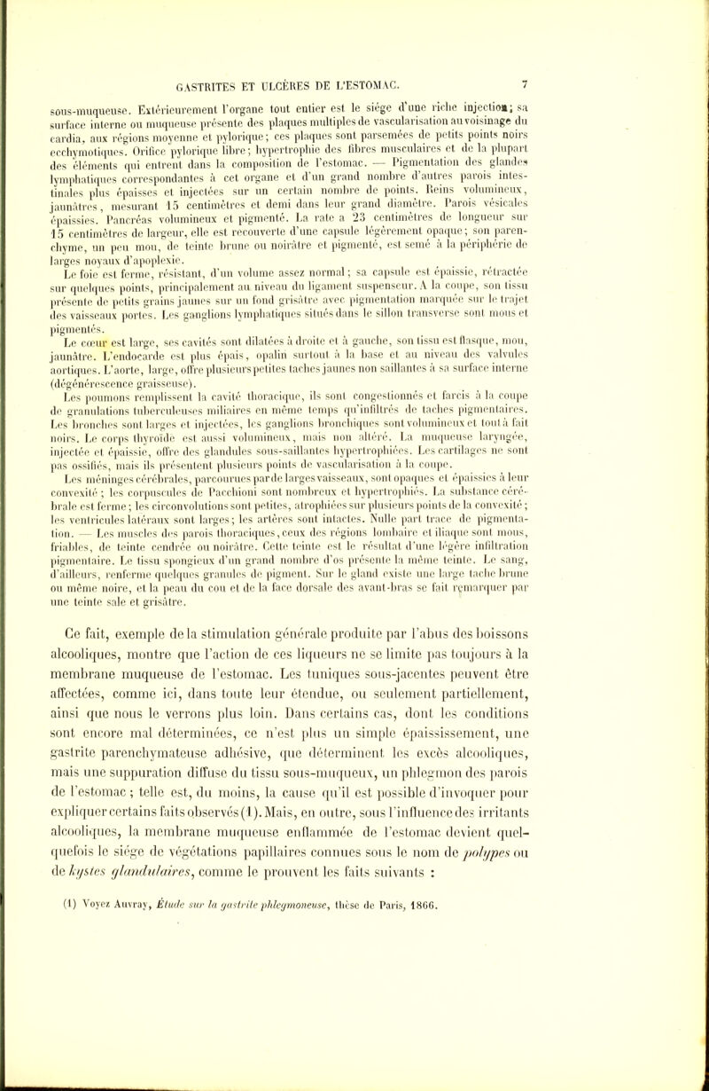 sous-muqueuse. Extérieurement l’organe tout entier est le siège d’une riche injection; sa surface interne ou muqueuse présente des plaques multiples de vascularisation au voisinage du cardia, aux régions moyenne et pylorique; ces plaques sont parsemées de petits points noirs ecchymotiques. Orifice pylorique iibre; hypertrophie des fibres musculaires et de la plupart des éléments qui entrent dans la composition de l’estomac. — Pigmentation des glandes lymphatiques correspondantes à cet organe et d’un grand nombre d’autres parois intes- tinales plus épaisses et injectées sur un certain nombre de points. Reins volumineux, jaunâtres, mesurant 15 centimètres et demi dans leur grand diamètre. Parois vésicales épaissies.’Pancréas volumineux et pigmenté. La rate a 23 centimètres de longueur sur 15 centimètres de largeur, elle est recouverte d’une capsule légèrement opaque; son paren- chyme, un peu mou, de teinte brune ou noirâtre et pigmenté, est semé à la périphérie de larges noyaux d’apoplexie. Le foie est ferme, résistant, d’un volume assez normal; sa capsule est épaissie, rétractée sur quelques points, principalement au niveau du ligament suspenseur. A la coupe, son tissu présente de petits grains jaunes sur un fond grisâtre avec pigmentation marquée sur le trajet des vaisseaux portes. Les ganglions lymphatiques situes dans le sillon transverse sont mous et pigmentés. Le cœur est large, ses cavités sont dilatées a droite et à gauche, son tissu est flasque, mou, jaunâtre. L’endocarde est plus épais, opalin surtout a la hase et au niveau des valvules aortiques. L’aorte, large, offre plusieurs petites taches jaunes non saillantes à sa surface interne (dégénérescence graisseuse). Les poumons remplissent la cavité thoracique, ils sont congestionnés et farcis à la coupe de granulations tuberculeuses miliaires en même temps qu’infiltrés de taches pigmentaires. Les bronches sont larges et injectées, les ganglions bronchiques sont volumineux et tout à fait noirs. Le corps thyroïde est aussi volumineux, mais non altéré. La muqueuse laryngée, injectée et épaissie, offre des glandules sous-saillantes hypertrophiées. Les cartilages ne sont pas ossifiés, mais ils présentent plusieurs points de vascularisation à la coupe. Les méninges cérébrales, parcourues par de larges vaisseaux, sont opaques et épaissies à leur convexité ; les corpuscules de Pacchioni sont nombreux et hypertrophiés. La substance céré- brale est ferme ; les circonvolutions sont petites, atrophiées sur plusieurs points de la convexité ; les ventricules latéraux sont larges; les artères sont intactes. Nulle part trace de pigmenta- tion. — Les muscles des parois thoraciques, ceux des régions lombaire et iliaque sont mous, friables, de teinte cendrée ou noirâtre. Cette teinte est le résultat d’une légère infiltration pigmentaire. Le tissu spongieux d’un grand nombre d’os présente la même teinte. Le sang, d’ailleurs, renferme quelques granules de pigment. Sur le gland existe une large tache brune ou même noire, et la peau du cou et de la face dorsale des avant-bras se fait remarquer par line teinte sale et grisâtre. Ce fait, exemple delà stimulation générale produite par l’abus des boissons alcooliques, montre que l’action de ces liqueurs ne se limite pas toujours à la membrane muqueuse de l’estomac. Les tuniques sous-jacentes peuvent être affectées, comme ici, dans toute leur étendue, ou seulement partiellement, ainsi que nous le verrons plus loin. Dans certains cas, dont les conditions sont encore mal déterminées, ce n’est plus un simple épaississement, une gastrite parenchymateuse adhosivc, que déterminent les excès alcooliques, mais une suppuration diffuse du tissu sous-muqueux, un phlegmon des parois de l’estomac ; telle est, du moins, la cause qu’il est possible d’invoquer pour expliquer certains faits observés (1). Mais, en outre, sous l’influence des irritants alcooliques, la membrane muqueuse enflammée de l’estomac devient quel- quefois le siège de végétations papillaires connues sous le nom de polypes ou de kystes glandulaires, comme le prouvent les faits suivants : (1) Voyez Auvray, Étude sur la gastrite phlegmoneuse, thèse de Paris, 1806.