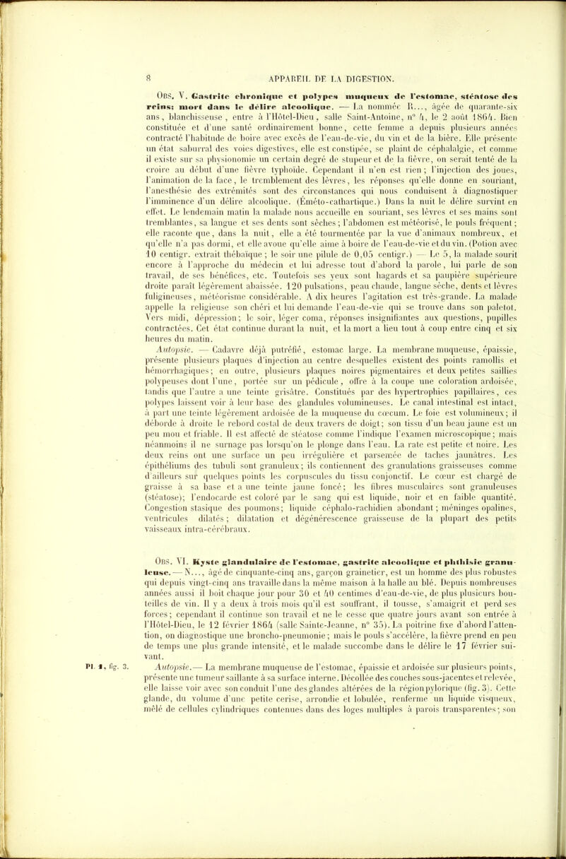 Op.S, \ . Gastrite chronique et polypes muqueux tle l'estomae, stéatose «les reins: mort dans le délire alcoolique. — La nommée R..., âgée de quarante-six ans, blanchisseuse, entre à l’Hôtel-Dieu, salle Saint-Antoine, n° fi, le 2 août 1864. Bien constituée et d’une santé ordinairement bonne, cette femme a depuis plusieurs années contracté l’habitude de boire avec excès de l’eau-de-vie, du vin et de la bière. Elle présente un état saburral des voies digestives, elle est constipée, se plaint de céphalalgie, et comme il existe sur sa physionomie un certain degré de stupeur et de la fièvre, on serait tenté de la croire au début d’une fièvre typhoïde. Cependant il n’en est rien ; l’injection des joues, l’animation delà face, le tremblement des lèvres, les réponses qu’elle donne en souriant, l’anesthésie des extrémités sont des circonstances qui nous conduisent à diagnostiquer l’imminence d’un délire alcoolique. (Éméto-cathartique.) Dans la nuit le délire survint en effet. Le lendemain matin la malade nous accueille en souriant, ses lèvres et ses mains sont tremblantes, sa langue et ses dents sont sèches; l’abdomen estmétéorisé, le pouls fréquent; elle raconte que, dans la nuit, elle a été tourmentée par la vue d’animaux nombreux, et quelle n’a pas dormi, et elle avoue qu’elle aime à boire de l’eau-de-vie et du vin. (Potion avec 10 centigr. extrait thébaïque ; le soir une pilule de 0,05 centigr.) — Le 5, la malade sourit encore à l’approche du médecin et lui adresse tout d’abord la parole, lui parle de son travail, de ses bénéfices, etc. Toutefois ses yeux sont hagards et sa paupière supérieure droite paraît légèrement abaissée. 120 pulsations, peau chaude, langue sèche, dents et lèvres fuligineuses, météorisme considérable. A dix heures l’agitation est très-grande. La malade appelle la religieuse son chéri et lui demande l’eau-de-vie qui se trouve dans son paletot. Vers midi, dépression; le soir, léger coma, réponses insignifiantes aux questions, pupilles contractées. Cet état continue durant la nuit, et la mort a lieu tout à coup entre cinq et six heures du matin. Autopsie. —Cadavre déjà putréfié, estomac large. La membrane muqueuse, épaissie, présente plusieurs plaques d'injection au centre desquelles existent des points ramollis et hémorrhagiques; en outre, plusieurs plaques noires pigmentaires et deux petites saillies polypeuses dont l’une, portée sur un pédicule, offre à la coupe une coloration ardoisée, tandis que l’autre a une teinte grisâtre. Constitués par des hypertrophies papillaires, ces polypes laissent voir à leur base des glandules volumineuses. Le canal intestinal est intact, à part une teinte légèrement ardoisée de la muqueuse du cæcum. Le foie est volumineux; il déborde à droite le rebord costal de deux travers de doigt; son tissu d’un beau jaune est un peu mou et friable. 11 est affecté de stéatose comme l’indique l’examen microscopique; mais néanmoins il ne surnage pas lorsqu’on le plonge dans l’eau. La rate est petite et noire. Les deux reins ont une surface un peu irrégulière et parsemée de taches jaunâtres. Les épithéliums des tubuli sont granuleux; ils contiennent des granulations graisseuses comme d'ailleurs sur quelques points les corpuscules du tissu conjonctif. Le cœur est chargé de graisse à sa base et a une teinte jaune foncé; les fibres musculaires sont granuleuses (stéatose); l’endocarde est coloré par le sang qui est liquide, noir et en faible quantité. Congestion stasique des poumons; liquide céphalo-rachidien abondant ; méninges opalines, ventricules dilatés ; dilatation et dégénérescence graisseuse de la plupart des petits vaisseaux intra-cérébraux. ObS. A 1. Kyste glandulaire de l'estomae, gastrite alcoolique et plilliisic granu- leuse.— N..., âgé de cinquante-cinq ans, garçon grainetier, est un homme des plus robustes qui depuis vingt-cinq ans travaille dans la même maison à la halle au blé. Depuis nombreuses années aussi il boit chaque jour pour 30 et A0 centimes d’eau-de-vie, de plus plusieurs bou- teilles de vin. Il y a deux à trois mois qu’il est souffrant, il tousse, s’amaigrit et perd ses forces ; cependant il continue son travail et ne le cesse que quatre jours avant son entrée à l’Hôtel-Dieu, le 12 février 186fi (salle Sainte-Jeanne, n° 35). La poitrine fixe d’abord l’atten- tion, on diagnostique une broncho-pneumonie; mais le pouls s’accélère, la fièvre prend en peu de temps une plus grande intensité, et le malade succombe dans le délire le 17 février sui- vant. pi. i, %. 3. Autopsie.— La membrane muqueuse de l’estomac, épaissie et ardoisée sur plusieurs points, présente une tumeur saillante à sa surface interne. Décollée des couches sous-jacentes et relevée, elle laisse voir avec son conduit l’une des glandes altérées de la régionpylorique (fig. 3). Cette glande, du volume d’une petite cerise, arrondie et lobulée, renferme un liquide visqueux, mêlé de cellules cylindriques contenues dans des loges multiples à parois transparentes; son